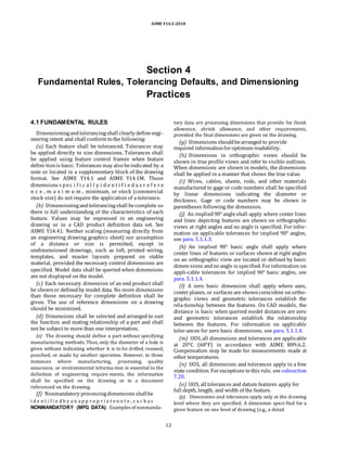 ASME Y14.5-2018
Section 4
Fundamental Rules, Tolerancing Defaults, and Dimensioning
Practices
4.1 FUNDAMENTAL RULES
Dimensioningandtolerancingshall clearly defineengi-
neering intent and shall conform to the following:
(a) Each feature shall be toleranced. Tolerances may
be applied directly to size dimensions. Tolerances shall
be applied using feature control frames when feature
defini-tionis basic. Tolerances may also beindicated by a
note or located in a supplementary block of the drawing
format. See ASME Y14.1 and ASME Y14.1M. Those
dimensions s pec i f i c a l l y i d e n t i f i e d a s r e f e r e
n c e , m a x i m u m , minimum, or stock (commercial
stock size) do not require the application of a tolerance.
(b) Dimensioningandtolerancingshall becomplete so
there is full understanding of the characteristics of each
feature. Values may be expressed in an engineering
drawing or in a CAD product definition data set. See
ASME Y14.41. Neither scaling (measuring directly from
an engineering drawing graphics sheet) nor assumption
of a distance or size is permitted, except in
undimensioned drawings, such as loft, printed wiring,
templates, and master layouts prepared on stable
material, provided the necessary control dimensions are
specified. Model data shall be queried when dimensions
are not displayed on the model.
(c) Each necessary dimension of an end product shall
be shownor definedby model data. No more dimensions
than those necessary for complete definition shall be
given. The use of reference dimensions on a drawing
should be minimized.
(d) Dimensions shall be selected and arranged to suit
the function and mating relationship of a part and shall
not be subject to more than one interpretation.
(e) The drawing should define a part without specifying
manufacturing methods. Thus, only the diameter of a hole is
given without indicating whether it is to be drilled, reamed,
punched, or made by another operation. However, in those
instances where manufacturing, processing, quality
assurance, or environmental informa-tion is essential to the
definition of engineering require-ments, the information
shall be specified on the drawing or in a document
referenced on the drawing.
(f) Nonmandatory processingdimensions shallbe
i d e n t i f i e d b y a n a p p r o p r i a t e n o t e , s u c h a s
NONMANDATORY (MFG DATA). Examples of nonmanda-
tory data are processing dimensions that provide for finish
allowance, shrink allowance, and other requirements,
provided the final dimensions are given on the drawing.
(g) Dimensions shouldbearranged to provide
required informationforoptimum readability.
(h) Dimensions in orthographic views should be
shown in true profile views and refer to visible outlines.
When dimensions are shown in models, the dimensions
shall be applied in a manner that shows the true value.
(i) Wires, cables, sheets, rods, and other materials
manufactured to gage or code numbers shall be specified
by linear dimensions indicating the diameter or
thickness. Gage or code numbers may be shown in
parentheses following the dimension.
(j) An implied90° angleshall apply where center lines
and lines depicting features are shown on orthographic
views at right angles and no angle is specified. For infor-
mation on applicable tolerances for implied 90° angles,
see para. 5.1.1.3.
(k) An implied 90° basic angle shall apply where
center lines of features or surfaces shown at right angles
on an orthographic view are located or defined by basic
dimen-sions andno angle is specified. Forinformation on
appli-cable tolerances for implied 90° basic angles, see
para. 5.1.1.4.
(l) A zero basic dimension shall apply where axes,
center planes, or surfaces are showncoincident on ortho-
graphic views and geometric tolerances establish the
rela-tionship between the features. On CAD models, the
distance is basic when queried model distances are zero
and geometric tolerances establish the relationship
between the features. For information on applicable
toler-ances for zero basic dimensions, see para. 5.1.1.4.
(m) UOS, all dimensions and tolerances are applicable
at 20°C (68°F) in accordance with ASME B89.6.2.
Compensation may be made for measurements made at
other temperatures.
(n) UOS, all dimensions and tolerances apply in a free
state condition. Forexceptions to this rule, see subsection
7.20.
(o) UOS, all tolerances and datum features apply for
full depth, length, and width of the feature.
(p) Dimensions and tolerances apply only at the drawing
level where they are specified. A dimension speci-fied for a
given feature on one level of drawing (e.g., a detail
12
 