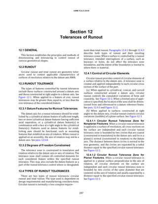 ASME Y14.5-2018
Section 12
Tolerances of Runout
12.1 GENERAL
This Section establishes the principles and methods of
dimensioning and tolerancing to control runout of
various geometrical shapes.
12.2 RUNOUT
Circular runout and total runout are geometric toler-
ances used to control applicable characteristics of
surfaces of revolution relative to the datum axis RMB.
12.3 RUNOUT TOLERANCE
The types of features controlled by runout tolerances
include those surfaces constructed around a datum axis
and those constructed at right angles to a datum axis. See
Figure 12-1. When applied to a feature of size, runout
tolerances may be greater than, equal to, or less than the
size tolerance of the considered feature.
12.3.1 Datum Features for Runout Tolerances
The datum axis for a runout tolerance should be estab-
lished by a cylindrical datum feature of sufficient length,
two or more cylindrical datum features having sufficient
axial separation, or a cylindrical datum feature(s) in
combination with a face at a right angle to the cylindrical
feature(s). Features used as datum features for estab-
lishing axes should be functional, such as mounting
features that establishanaxis of rotation. When runout is
applied on an assembly, the axis of rotation may not be a
datum axis. See para. 12.6.8.
12.3.2 Degrees of Freedom Constrained
The tolerance zone is constrained in translation and
rotation relativeto the datum axis or axis of rotation. The
tolerance zone shall contain all controlled elements for
each considered feature within the specified runout
tolerance. This may also include the datum features as a
part of the runout tolerance control where so designated.
12.4 TYPES OF RUNOUT TOLERANCES
There are two types of runout tolerances: circular
runout and total runout. The type used is dependent on
design requirements and manufacturing considera-tions.
Circular runout is normally a less complex require-
ment than total runout. Paragraphs 12.4.1 through 12.4.3
describe both types of runout and their resulting
tolerance zones. Whena surfaceis controlled by a runout
tolerance, intended interruptions of a surface, such as
keyways or holes, do not affect the tolerance zone
boundaries, and the extent of the boundaries is limited to
where there is material.
12.4.1 Control of Circular Elements
Circularrunout provides control of circularelements of
a surface relative to the datum axis. A tolerance zone is
created and applied independently to each circular cross
section of the surface of the part.
(a) When applied to cylindrical, conical, and curved
surfaces constructed around a datum axis, circular
runout controls the cumulative variations of form and
coaxiality. See Figure 12-2. When a limited area of appli-
cationis specified, thelocationof the area shall be dimen-
sioned from and referenced to a datum reference frame.
See para. 12.4.3 and Figure 12-2.
(b) When applied to surfaces constructed at right
angles to the datum axis, circularrunout controls circular
variations (wobble) of a plane surface. See Figure 12-3.
12.4.1.1 Circular Runout Tolerance Zone for
Nonplanar Features. When a circular runout tolerance
is appliedto a surface of revolution, all cross sections on
the surface are independent and each circular runout
tolerance zone is bounded by two circles that are coaxial
(constrained in translation) to the datum axis and lie in a
plane(s) normal (constrained in rotation) to the datum
axis. The distance between these circles is normal to the
true geometry, and the circles are separated by a radial
distance equal to the specified circular runout tolerance.
See Figure 12-2.
12.4.1.2 Circular Runout Tolerance Zone for
Planar Features. When a circular runout tolerance is
applied to a planar surface perpendicular to the axis of
rotation, all circular elements on the surface are
independent and each circular runout tolerance zone is
bounded by two circles of the same diameter that are
centered onthe axis of rotation and axially separatedby a
distance equal to the specified circular runout tolerance.
See Figure 12-3.
287
 