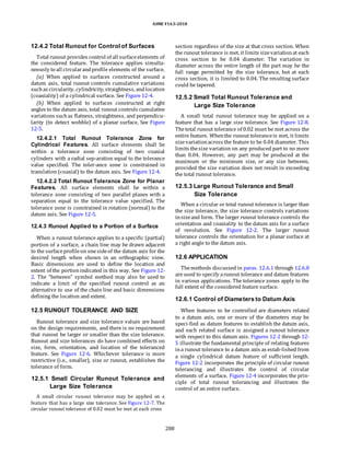 ASME Y14.5-2018
12.4.2 Total Runout for Control of Surfaces
Total runout provides control of all surfaceelements of
the considered feature. The tolerance applies simulta-
neously to all circularandprofile elements of the surface.
(a) When applied to surfaces constructed around a
datum axis, total runout controls cumulative variations
suchas circularity, cylindricity, straightness, andlocation
(coaxiality) of a cylindrical surface. See Figure 12-4.
(b) When applied to surfaces constructed at right
angles to the datum axis, total runout controls cumulative
variations suchas flatness, straightness, and perpendicu-
larity (to detect wobble) of a planar surface. See Figure
12-5.
12.4.2.1 Total Runout Tolerance Zone for
Cylindrical Features. All surface elements shall be
within a tolerance zone consisting of two coaxial
cylinders with a radial sep-aration equal to the tolerance
value specified. The toler-ance zone is constrained in
translation (coaxial) to the datum axis. See Figure 12-4.
12.4.2.2 Total Runout Tolerance Zone for Planar
Features. All surface elements shall be within a
tolerance zone consisting of two parallel planes with a
separation equal to the tolerance value specified. The
tolerance zone is constrained in rotation (normal) to the
datum axis. See Figure 12-5.
12.4.3 Runout Applied to a Portion of a Surface
When a runout tolerance applies to a specific (partial)
portion of a surface, a chain line may be drawn adjacent
to the surfaceprofileon onesideof the datum axis for the
desired length when shown in an orthographic view.
Basic dimensions are used to define the location and
extent of the portionindicated in this way. See Figure 12-
2. The “between” symbol method may also be used to
indicate a limit of the specified runout control as an
alternative to use of the chain line and basic dimensions
defining the location and extent.
12.5 RUNOUT TOLERANCE AND SIZE
Runout tolerance and size tolerance values are based
on the design requirements, and there is no requirement
that runout be larger or smaller than the size tolerance.
Runout and size tolerances do have combined effects on
size, form, orientation, and location of the toleranced
feature. See Figure 12-6. Whichever tolerance is more
restrictive (i.e., smaller), size or runout, establishes the
tolerance of form.
12.5.1 Small Circular Runout Tolerance and
Large Size Tolerance
A small circular runout tolerance may be applied on a
feature that has a large size tolerance. See Figure 12-7. The
circular runout tolerance of 0.02 must be met at each cross
section regardless of the size at that cross section. When
the runout tolerance is met, it limits sizevariationat each
cross section to be 0.04 diameter. The variation in
diameter across the entire length of the part may be the
full range permitted by the size tolerance, but at each
cross section, it is limited to 0.04. The resulting surface
could be tapered.
12.5.2 Small Total Runout Tolerance and
Large Size Tolerance
A small total runout tolerance may be applied on a
feature that has a large size tolerance. See Figure 12-8.
Thetotal runout tolerance of 0.02 must be met across the
entire feature. Whenthe runout toleranceis met, it limits
sizevariationacross the feature to be 0.04 diameter. This
limits thesize variation on any produced part to no more
than 0.04. However, any part may be produced at the
maximum or the minimum size, or any size between,
provided the size variation does not result in exceeding
the total runout tolerance.
12.5.3 Large Runout Tolerance and Small
Size Tolerance
When a circular or total runout tolerance is larger than
the size tolerance, the size tolerance controls variations
insizeand form. The larger runout tolerance controls the
orientation and coaxiality to the datum axis for a surface
of revolution. See Figure 12-2. The larger runout
tolerance controls the orientation for a planar surface at
a right angle to the datum axis.
12.6 APPLICATION
Themethods discussed in paras. 12.6.1 through 12.6.8
are used to specify arunout tolerance and datum features
in various applications. The tolerance zones apply to the
full extent of the considered feature surface.
12.6.1 Control of Diameters to Datum Axis
When features to be controlled are diameters related
to a datum axis, one or more of the diameters may be
speci-fied as datum features to establish the datum axis,
and each related surface is assigned a runout tolerance
with respect to this datum axis. Figures 12-2 through 12-
5 illustrate the fundamental principle of relating features
ina runout tolerance to a datum axis as estab-lished from
a single cylindrical datum feature of sufficient length.
Figure 12-2 incorporates the principle of circular runout
tolerancing and illustrates the control of circular
elements of a surface. Figure 12-4 incorporates the prin-
ciple of total runout tolerancing and illustrates the
control of an entire surface.
288
 