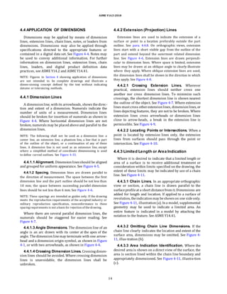ASME Y14.5-2018
4.4 APPLICATION OF DIMENSIONS
Dimensions may be applied by means of dimension
lines, extension lines, chain lines, notes, or leaders from
dimensions. Dimensions may also be applied through
specifications directed to the appropriate features or
contained in a digital data set. See Figure 4-4. Notes may
be used to convey additional information. For further
information on dimension lines, extension lines, chain
lines, leaders, and digital product definition data
practices, see ASME Y14.2 and ASME Y14.41.
NOTE: Figures in Section 4 showing application of dimensions
are not intended to be complete drawings and illustrate a
dimen-sioning concept defined by the text without indicating
datums or tolerancing methods.
4.4.1 Dimension Lines
A dimensionline, withits arrowheads, shows thedirec-
tion and extent of a dimension. Numerals indicate the
number of units of a measurement. Dimension lines
should be broken for insertion of numerals as shown in
Figure 4-4. Where horizontal dimension lines are not
broken, numerals may be placedaboveand parallel to the
dimension lines.
NOTE: The following shall not be used as a dimension line: a
center line, an extension line, a phantom line, a line that is part
of the outline of the object, or a continuation of any of these
lines. A dimension line is not used as an extension line, except
where a simplified method of coordinate dimensioning is used
to define curved outlines. See Figure 4-33.
4.4.2 Extension (Projection) Lines
Extension lines are used to indicate the extension of a
surface or point to a location preferably outside the part
outline. See para. 4.4.8. On orthographic views, extension
lines start with a short visible gap from the outline of the
part and extend beyond the outermost related dimension
line. See Figure 4-6. Extension lines are drawn perpendi-
cular to dimension lines. Where space is limited, extension
lines may be drawn at an oblique angle to clearly illustrate
where they apply. Where oblique extension lines are used,
the dimension lines shall be shown in the direction in which
they apply. See Figure 4-8.
4.4.2.1 Crossing Extension Lines. Wherever
practical, extension lines should neither cross one
another nor cross dimension lines. To minimize such
crossings, the shortest dimension line is shown nearest
the outline of the object. See Figure 4-7. Where extension
lines mustcross otherextensionlines, dimensionlines, or
lines depicting features, they are not to be broken. Where
extension lines cross arrowheads or dimension lines
close to arrow-heads, a break in the extension line is
permissible. See Figure 4-9.
4.4.2.2 Locating Points or Intersections. When a
point is located by extension lines only, the extension
lines from surfaces should pass through the point or
intersection. See Figure 4-10.
4.4.3 Limited Length or Area Indication
4.4.1.1 Alignment. Dimensionlinesshould be aligned
and grouped for uniform appearance. See Figure 4-5.
4.4.1.2 Spacing. Dimension lines are drawn parallel to
the direction of measurement. The space between the first
dimension line and the part outline should be not less than
10 mm; the space between succeeding parallel dimension
lines should be not less than 6 mm. See Figure 4-6.
NOTE: These spacings are intended as guides only. If the drawing
meets the reproduction requirements of the accepted industry or
military reproduction specification, nonconformance to these
spacingrequirements is not abasis for rejection of thedrawing.
Where there are several parallel dimension lines, the
numerals should be staggered for easier reading. See
Figure 4-7.
4.4.1.3 Angle Dimensions. The dimension line of an
angle is an arc drawn with its center at the apex of the
angle. Thedimensionlinemay terminate with one arrow-
head and a dimension origin symbol, as shown in Figure
4-1, or with two arrowheads, as shown in Figure 4-4.
4.4.1.4 Crossing Dimension Lines. Crossingdimen-
sion lines should be avoided. Where crossing dimension
lines is unavoidable, the dimension lines shall be
unbroken.
Where it is desired to indicate that a limited length or
area of a surface is to receive additional treatment or
consideration within limits specified on the drawing, the
extent of these limits may be indicated by use of a chain
line. See Figure 4-11.
4.4.3.1 Chain Lines. In an appropriate orthographic
view or section, a chain line is drawn parallel to the
surfaceprofileat a short distancefrom it. Dimensions are
added for length and location. If applied to a surface of
revolution, theindicationmay beshownon one sideonly.
See Figure 4-11, illustration(a). Ina model, supplemental
geometry may be used to indicate a limited area. An
entire feature is indicated in a model by attaching the
notation to the feature. See ASME Y14.41.
4.4.3.2 Omitting Chain Line Dimensions. If the
chain line clearly indicates the location and extent of the
surface area, dimensions may be omitted. See Figure 4-
11, illus-tration (b).
4.4.3.3 Area Indication Identification. Where the
desired area is shown on a direct view of the surface, the
area is section lined within the chain line boundary and
appropriately dimensioned. See Figure 4-11, illustra-tion
(c).
14
 
