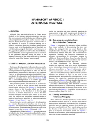 ASME Y14.5-2018
MANDATORY APPENDIX I
ALTERNATIVE PRACTICES
I-1 GENERAL
Although there are preferred practices shown within
the body of this Standard, alternative practices may exist
that are commonly usedinindustry. Any risksasso-ciated
with using alternative practices are the responsi-bility of
the user. Some alternative practices are documented in
this Appendix as a result of common industry use or
software limitations. Some practices have been removed
from the body of the Standard because of their lack of a
well-definedmeaning. All alter-native practices shown in
this Appendix may be removed from this Standard after a
period of timehas passedto permitindustry to transition
to the preferred practices within the body of the
Standard. Adoption of the preferred practices contained
within the body of the Standard is encouraged.
I-2 DIRECTLY APPLIED LOCATION TOLERANCES
Tolerances directly applied to location dimensions for
regular features of size were removed from this dimen-
sioning and tolerancing Standard in 1982, and they are
not includedinthe alternative practices in this Appendix.
There is no defined meaning in this Standard for a toler-
ance that is directly applied to a location dimension that
applies to a regular feature of size. See Sections 10, 11,
and 12 for standard practices to be used for application
of locating tolerances on regular features of size.
The preferred practice for tolerances on location of a
surface is to apply a profile tolerance with appropriate
datum feature references. See Section 11. An alternative
practice shown in this Appendix, which was shown in
previous editions of this Standard, is to directly apply
tolerances on location dimensions on surfaces. The brief
meaning description previously given did not go into detail
about the potential for ambiguous situations caused by
features manufactured with form or orientation variation.
See para. I-2.1 and Figures I-1 and I-2.
As an alternative practice, a tolerance directly applied
to a location dimension for a surface may be used. See
Figure I-1. The explanation of the general meaning of the
directly applied tolerance that was formerly given in the
Standard is provided in paras. I-2.1 through I-2.3.
Theapplicationshownin Figure I-1 is sometimes used
in industry, but there is an unintended and often unrec-
ognizedambiguity. As the surfaces vary in form or orien-
tation, that variation may open questions regarding the
measurement origin and measurement direction for
dimensions extending between the surfaces. See Figure I-
2.
I-2.1 Tolerance Accumulation From
Directly Applied Tolerances
Figure I-1 compares the tolerance values resulting
from three methods of dimensioning but does not
address the ambiguity that can occur. Based on this
simplistic under-standing of the intended meaning, the
dimensioning method does affect the accumulation of
tolerances. However, the simplistic assessment of
tolerance accumu-lation is incomplete, because in
addition to the accumula-tions shown here, the effects of
form and orientation on the accumulation may increase
the total variation beyond what is explained.
(a) Chain Dimensioning. The maximum variation
between two features is equal to the sum of the tolerances
on the intermediate distances; this results in the greatest
tolerance accumulation. In Figure I-1, illustration (a), the
tolerance accumulation between surfaces X and Y is ±0.15.
(b) Base Line Dimensioning. The maximum variation
between two features is equal to the sum of the
tolerances on the two dimensions from their origin to the
features; this results in a reduction of the tolerance
accumulation. In Figure I-1, illustration (b), the tolerance
accumulation between surfaces X and Y is ±0.1.
(c) Direct Dimensioning. The maximum variation
between two features is controlled by the tolerance on
the dimension between the features; this results in the
leasttolerance. In FigureI-1, illustration(c), thetolerance
between surfaces X and Y is ±0.05.
I-2.2 Directly Applied Location
Tolerance Ambiguity
When tolerance is directly applied to a location dimen-
sion between surfaces, there is no assumed origin for the
measurements. When more than two surfaces are involved,
questions can arise regarding whether the origin for each
dimension may be different. There is ambi-guity regarding
the direction of the measurement when no indication is
given of a required measurement vector. See Figure I-2.
Whether a measurement must extend perpen-dicular to a
particular surface or parallel to one of the
306
 