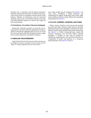ASME Y14.5-2018
possible axes is unknown, and the feature selected to
establish measurement direction can affect the measure-
ment result if form or orientation variation exists on the
features. Whether all dimensions must be measured
along the same vector is not defined, and the vector may
vary when different features are used as the origin for
each measurement.
I-2.3 Avoidance of Location Tolerance Ambiguity
Should this alternative practice be used, the user is
responsible to provide sufficient explanation of require-
ments to prevent the ambiguity that can occur. To avoid
the risk associated with this alternative practice, apply
basic location dimensions and profile tolerances.
I-3 ANGULAR RELATIONSHIPS
Angles defined with directly toleranced dimensioning may
be ambiguous because assumptions must be made as to the
origin. In a simple application, the use of the dimen-
sion origin symbol may be adequate. See Section 5. In
most cases, identifying a datum feature(s) and
establishing the angular relationship with a basic angle
and orientation tolerance clearly defines the orientation
relationship. See Section 9.
I-4 FILLETS, CORNERS, CHAMFERS, AND CONES
Fillets, corners, chamfers, and cones may be specified
by notes and other common means that are not fully
defined and may resultinambiguity. Tolerances for these
features may be clearly defined using profile tolerancing.
See Section 11. Profile tolerancing may control the
location, orientation, size, and form within a defined
boundary. A chamfer or cone may be located by
identifying a gage diameter with a positional tolerance, a
combination of profile and position, or a composite
profile tolerance. See Sections 10 and 11.
307
 