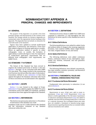 ASME Y14.5-2018
NONMANDATORY APPENDIX A
PRINCIPAL CHANGES AND IMPROVEMENTS
A-1 GENERAL
The purpose of this Appendix is to provide a list of the
principal changes and improvements in this revision of the
Standard. The changes specific to a Section or Appendix are
summarized under the appropriate Section headings in this
Appendix. This Appendix does not include an exhaustive list
of all edits made in the Standard.
Figures have been updated to include model-based
application of dimensions and tolerances. Views have
been added to figures to illustrate application in models.
Where an application method is specific to either
orthographic views or models, the limitation of
applicability is notedinthe figure or text. For explanation
of model-based application requirements that are
different from orthographic view requirements, see
ASME Y14.41.
A-2 STANDARD Y14 FORMAT
The format of this Standard has been revised to
organize the material previously in Section 1 into new
Sections 1 through 4 to be consistent with other ASME
Y14 stan-dards. This change resulted in the renumbering
of all Sections but did not affect the order of information.
Conventions defined in new subsection 1.4 have been
applied throughout the Standard; individual edits based
on thoseconventions arenot delineated in this Appendix.
A-3 SECTION 1, SCOPE
Section 1 is now limited to the subject of Scope.
Subsection1.4 was added to explain the ASME Y14 series
conventions used in the ASME Y14 standards, and these
conventions have been applied throughout this Standard.
A-4 SECTION 2, REFERENCES
This Sectionwas previously subsection1.2. Precedence
of informationinthis Standard was made
mandatory in the case of a conflict between this Standard
and the information contained in any Standard
referenced within this one.
A-5 SECTION 3, DEFINITIONS
Definitions forterms shown in ASME Y14.5-2009 were
contained in subsection 1.3 and throughout the text.
Definitions for terms specific to this Standard are now in
Section 3.
A-5.1 Edited Definitions
Thefollowingdefinitions were edited for added clarity
and without intent of change to the meaning: angularity;
boundary, least material (LMB); datum target; feature;
free state; irregular feature of size; and runout.
A-5.2 Added Definitions
The following definitions were added: continuous
feature, continuous feature of size, interruption, repre-
sented line element, restrained, and true geometric
counterpart.
A-5.3 Deleted Definitions
The following definitions were deleted: concentricity,
free state variation, restraint, symmetry, and theoretical
datum feature simulator.
A-6 SECTION 4, FUNDAMENTAL RULES AND
GENERAL DIMENSIONING PRACTICES
A-6.1 Fundamental Rules Relocated
Fundamental rules previously in subsection 1.4 are
now in Section 4.
A-6.2 Fundamental Rules Edited
Requirements in para. 4.1(g) were split to create re-
quirements 4.1(g) and 4.1(h). Requirement 4.1(o) was
edited to clarify applicability of the full extent requirement
on tolerances and datums.Requirement 4.1(q) was added to
explicitly state that UOS by drawing/modelnote or reference
to a separate document, the as-designed dimen-sion value
does not establish a functional or manufac-turing target.
Requirement(s) regarding elements that are included within
tolerance boundaries were added.
310
 