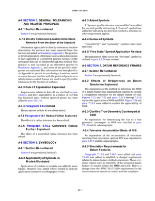 ASME Y14.5-2018
A-7 SECTION 5, GENERAL TOLERANCING
AND RELATED PRINCIPLES
A-7.1 Section Renumbered
Section5 was previously Section2.
A-8.3 Added Symbols
A “dynamic profiletolerancezonemodifier” was added
for usewith profile tolerancing. A “from–to” symbol was
added for indicating the direction in which a tolerance or
other requirement applies.
A-7.2 Directly Toleranced Location Dimensions
Removed From the Body of the Standard
Information applicable to directly toleranced location
dimensions for surfaces has been removed from this
Section and added to Mandatory Appendix I. The practice
of direct applicationof tolerances on locationdimensions
is not supported as a preferred practice because of the
ambiguity that can be created through this method. This
practice is now included as an alternative practice in
Mandatory Appendix I, and some of the possible ambi-
guities are explained. This informationhas beenplaced in
an Appendix to permit its use during a transition period
as users become familiar with the preferred practices in
which feature control frames are used to specify profile
tolerances for the location of surfaces.
A-7.3 Rule #1 Explanation Expanded
Requirements related to Rule #1 are clarified in para.
5.8.1(a), and their applicability to a feature of size that
has localized areas without opposed points has been
added in para. 5.8.1(e).
A-7.4 Paragraph 5.8.2 Edited
Theexceptions to Rule #1have been edited.
A-7.5 Paragraph 5.16.1 Radius Further Explained
Theeffect of a radius tolerancehas been edited.
A-7.6 Paragraph 5.16.2 Controlled Radius
Further Explained
The effect of a controlled radius tolerance has been
edited.
A-8 SECTION 6, SYMBOLOGY
A-8.1 Section Renumbered
Section6 was previously Section3.
A-8.2 Applicability of Symbols in
Models Illustrated
Application of symbols in models was added to some
figures. Notation was added where needed to indicate
application limitation to orthographic views.
A-8.4 Removed Symbols
“Concentricity” and “symmetry” symbols have been
removed.
A-8.5 “Free State” Symbol Application Revised
Theexplanation of the useof the “free state” symbol as
defined in para. 6.3.20 was revised.
A-9 SECTION 7, DATUM REFERENCE FRAMES
A-9.1 Section Renumbered
Section7 was previously Section4.
A-9.2 Effects of Straightness on Datum
Simulation Explained
The explanation of the method to determine the MMB
of a datum feature was expanded and clarified to include
a straightness tolerance on the datum feature of size.
Figures 7-22 and 7-23 and paras. 7.11.6 through 7.11.8
explainthe applicationof MMB andLMB. Figure 7-24 and
para. 7.11.9 were added to explain the applicability of
RMB.
A-9.3 Clarified True Geometric Counterpart at
LMB
An explanation for determining the size of a true
geometric counterpart at LMB was clarified in para.
7.11.8 and its subparagraphs.
A-9.4 Tolerance Accumulation Effects of RFS
An explanation of the accumulation of tolerances
resulting from tolerances applied RFS was expanded in
para. 7.11.9 and its subparagraphs.
A-9.5 Simulation Requirements for
Datum Features
Paragraphs 7.11.9 and 7.16.7 were edited and para.
7.16.8 was added to establish a changed requirement
related to datum feature shift/displacement. These revi-
sions require only an extremity of the simulated datum
feature to remain within the MMB and LMB. That is a
change from the ASME Y14.5-2009 requirement for the
datum feature to remain in contact with the simulator.
311
 