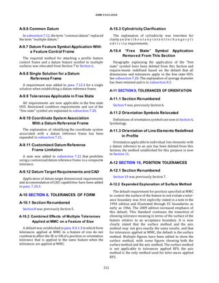 ASME Y14.5-2018
A-9.6 Common Datum
In subsection7.12, theterm “commondatum” replaced
the term “multiple datum.”
A-9.7 Datum Feature Symbol Application With
a Feature Control Frame
The required method for attaching a profile feature
control frame and a datum feature symbol to multiple
surfaces was relocated from Section 7 to Section 6.
A-9.8 Single Solution for a Datum
Reference Frame
A requirement was added to para. 7.12.4 for a single
solution when establishing a datum reference frame.
A-9.9 Tolerances Applicable in Free State
All requirements are now applicable in the free state
UOS. Restrained condition requirements and use of the
“free state” symbol are explained in subsection 7.20.
A-9.10 Coordinate System Association
With a Datum Reference Frame
The explanation of identifying the coordinate system
associated with a datum reference frame has been
expanded in subsection 7.21.
A-9.11 Customized Datum Reference
Frame Limitation
A note was added to subsection 7.22 that prohibits
usinga customizeddatum reference frame ina composite
tolerance.
A-9.12 Datum Target Requirements and CAD
Application of datum target dimensional requirements
and accommodationof CAD capabilities have been added
in para. 7.24.3.
A-10 SECTION 8, TOLERANCES OF FORM
A-10.1 Section Renumbered
Section8 was previously Section5.
A-10.2 Combined Effects of Multiple Tolerances
Applied at MMC on a Feature of Size
A defaultwas establishedin para. 8.4.1.3inwhichform
tolerances applied at MMC to a feature of size do not
combineto affect the IB or OB of a position or orientation
tolerance that is applied to the same feature when the
tolerances are applied at MMC.
A-10.3 Cylindricity Clarification
The explanation of cylindricity was rewritten for
clarity an d w i t h o u t a n y i n t e n t t o c h a n g e c y l i
n d r i c i t y requirements.
A-10.4 “Free State” Symbol Application
Removed From This Section
Paragraphs explaining the application of the “free
state” symbol have been deleted from this Section and
require-ments redefined based on the default that all
dimensions and tolerances apply in the free state UOS.
See subsection7.20. The explanation of average diameter
has been retained and is in subsection 8.5.
A-11 SECTION 9, TOLERANCES OF ORIENTATION
A-11.1 Section Renumbered
Section9 was previously Section6.
A-11.2 Orientation Symbols Relocated
Definitions of orientationsymbolsarenowin Section 6,
Symbology.
A-11.3 Orientation of Line Elements Redefined
in Profile
Orientationapplicableto individual line elements with
a datum reference to an axis has been deleted from this
Section; the method established for this purpose is now
in Section 11.
A-12 SECTION 10, POSITION TOLERANCES
A-12.1 Section Renumbered
Section10 was previously Section7.
A-12.2 Expanded Explanation of Surface Method
The default requirement for position specified at MMC
to control the surface of the feature to not violate a toler-
ance boundary was first explicitly stated in a note in the
1994 edition and illustrated through VC boundaries as
early as 1966. The 2009 edition increased emphasis of
this default. This Standard continues the transition of
showing tolerance meaning in terms of the surface of the
feature relative to an acceptance boundary. It is now
clearly stated that the surface method and the axis
method may not give exactly the same results, and that
for tolerances applied at MMC, the default is the surface
method. Multiple figures have been edited to show the
surface method, with some figures showing both the
surfacemethod and the axis method. The surface method
is not applicable to tolerances applied RFS; the axis
method is the only method used for toler-ances applied
RFS.
312
 