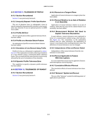ASME Y14.5-2018
A-13 SECTION 11, TOLERANCES OF PROFILE
A-13.1 Section Renumbered
Section11 was previously Section8.
A-14.2 Runout on a Tangent Plane
Applicationof runout toleranceon a tangent plane has
been added.
A-13.2 Unequally Disposed Profile Specification
The use of phantom lines in orthographic views to
specify unequally disposedprofile tolerance zone bound-
aries was removed. It was an optional practice in ASME
Y14.5-2009.
A-14.3 Runout Relative to an Axis of Rotation
in an Assembly
Application of runout tolerance relative to an axis of
rotation, where the axis may not be a datum feature in an
assembly, has been added.
A-13.3 Profile All Over
All overspecificationwithinageneral toleranceblock
has been added.
A-13.4 Profile on a Nonsize Datum Feature
An explanationof profileonnonsizedatum features
has been added.
A-14.4 Measurement Method Not Used to
Explain Tolerance Boundaries
In past editions, runout tolerances were explained in
terms of a measurement method using a dial indicator.
See Figure A-1. For consistency in the explanation
method used for other tolerances, the explanation of
runout is now based on the resulting tolerance zone. The
definition of runout tolerances was not changed.
A-13.5 Orientation of Line Element Using Profile
Profile of a line as a refinement is explained in subsec-
tion11.9. This explanationincludes achieving orientation
of a line element using a customized datum reference
frame. This accomplishesthesamefunctionas previously
allowed by the use of orientation of line elements.
A-13.6 Dynamic Profile Tolerance Zone
The capability to specify a dynamic profile tolerance
has been added.
A-14 SECTION 12, TOLERANCES OF RUNOUT
A-14.1 Section Renumbered
Section12 was previously Section9.
A-14.5 Independence of Size and Runout Stated
Independence of the runout tolerance from the size
tolerance is nowstated.
A-14.6 Runout Applicable to Feature
With Interruptions
It is nowstated that runout may be appliedto features
withinterruptions suchas keyways.
A-14.7 Cumulative Effects of Runout
Thecumulativeeffects of runout tolerances have been
defined.
A-14.8 “Between” Symbol and Runout
Theuse of the “between” symbol fordefiningextent of
applicationis permitted.
313
 