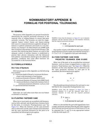 ASME Y14.5-2018
NONMANDATORY APPENDIX B
FORMULAS FOR POSITIONAL TOLERANCING
B-1 GENERAL
Thepurpose of this Appendix is to present formulas for
determining the required positional tolerances or the
required sizes of mating features to ensure that parts
assemble correctly. The formulas are valid for single-
segment feature control frames and feature-relating
toler-ances in compositetolerances appliedto all types of
features or patterns of features and results in a “no inter-
ference, no clearance” fit when features are at MMC with
their locations intheextreme of positional tolerance. This
assumes that interfacing datum features are used or that
adequate control of interface features is established to
prevent their adverse interaction with the toleranced
hole patterns. Consideration shall be given for additional
geometric conditions that could affect functions not
accounted for in the formulas below.
B-2 FORMULA SYMBOLS
B-2.1 Use of Symbols
UOS, formulas giveninthis Appendix use the following
five symbols:
D = minimum depthof thread orminimum thickness
of part withrestrained or fixed fastener
F = maximum diameterof fastener (MMClimit)
H = minimum diameterof clearancehole(MMClimit)
P = maximum thickness of partwithclearance holeor
maximum projection of fastener, suchas a stud
T = positional tolerancediameter
B-2.2 Subscripts
Subscripts are used when more than one size feature
or tolerance is involved.
B-3 FLOATING FASTENER CASE
When two or more parts are assembled with fasteners,
suchas bolts and nuts, and all parts have clearance holes
for the bolts, it is termed a “floating fastener case.” See
Figure B-1. When the fasteners are the same diameter
and it is desiredto usethe sameclearance hole diameters
and the same positional tolerances for the parts to be
assembled, the following formula applies:
H=F+T
or
T=H F
EXAMPLE: Given that the fasteners in Figure B-1 are 6 diameter
maximum and the clearance holes are 6.44 diameter minimum,
find the required positional tolerance:
T =6.44 6
= 0.44 diameter for each part
Any number of parts with different holesizes and posi-
tional tolerances may be mated, providedthe formula H =
F + T or T = H − F is applied to each part individually.
B-4 FIXED FASTENER CASE WHEN
PROJECTED TOLERANCE ZONE IS USED
When one of the parts to be assembled has restrained
fasteners, such as screws in tapped holes or studs, it is
termed a “fixed fastener case.” See Figure B-2. When the
fasteners are the same diameter and it is desired to use
the same positional tolerance in each part to be
assembled, the following formula applies:
H=F+2T
or
H F
T =
Theallowablepositional tolerancefor each part is one-
half that for the comparable floating fastener case.
EXAMPLE: Given that the fasteners in Figure B-2 have a
maximum diameter of 6 and the clearance holes have a
minimum diameter of 6.44, find the required positional
tolerance.
T = 6.44 6
2
= 0.22 diameter for each part
When it is desired that the part with tapped holes have
a larger positional tolerance than the part with clearance
holes, thetotal positional toleranceof both holes (2T) can
be separated into T1 and T2 in any appropriate manner
so that the total equals 2T.
315
 