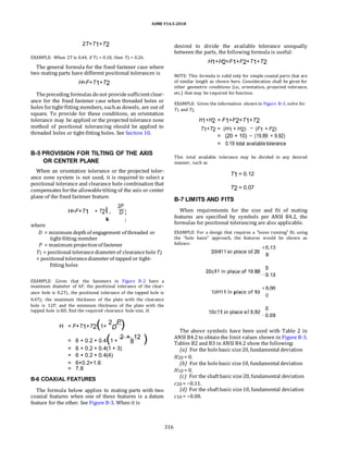 ASME Y14.5-2018
2T=T1+T2
EXAMPLE: When 2T is 0.44, if T1 = 0.18, then T2 = 0.26.
The general formula for the fixed fastener case where
two mating parts have different positional tolerances is
H=F+T1+T2
Thepreceding formulas do not providesufficientclear-
ance for the fixed fastener case when threaded holes or
holes fortight-fitting members, suchas dowels, are out of
square. To provide for these conditions, an orientation
tolerance may be applied or the projected tolerance zone
method of positional tolerancing should be applied to
threaded holes or tight-fitting holes. See Section 10.
B-5 PROVISION FOR TILTING OF THE AXIS
OR CENTER PLANE
When an orientation tolerance or the projected toler-
ance zone system is not used, it is required to select a
positional tolerance and clearance hole combination that
compensates forthe allowabletilting of the axis or center
plane of the fixed fastener feature.
H=F+T1 + T2j
2P
z
D
i1 + y
k {
where
D = minimum depthof engagement of threaded or
tight-fitting member
P = maximum projectionof fastener
T1 = positional tolerancediameterof clearanceholeT2
= positional tolerancediameterof tapped or tight-
fitting holes
EXAMPLE: Given that the fasteners in Figure B-2 have a
maximum diameter of 6F, the positional tolerance of the clear-
ance hole is 0.2T1, the positional tolerance of the tapped hole is
0.4T2, the maximum thickness of the plate with the clearance
hole is 12P, and the minimum thickness of the plate with the
tapped hole is 8D, find the required clearance hole size, H.
desired to divide the available tolerance unequally
between the parts, the following formula is useful:
H1+H2=F1+F2+T1+T2
NOTE: This formula is valid only for simple coaxial parts that are
of similar length as shown here. Consideration shall be given for
other geometric conditions (i.e., orientation, projected tolerance,
etc.) that may be required for function.
EXAMPLE: Given the information shown in Figure B-3, solve for
T1 and T2.
H1+H2 = F1+F2+T1+T2
T1+T2 = (H1 + H2) (F1 + F2)
= (20 + 10) (19.89 + 9.92)
= 0.19 total available tolerance
This total available tolerance may be divided in any desired
manner, such as
T1 = 0.12
T2 = 0.07
B-7 LIMITS AND FITS
When requirements for the size and fit of mating
features are specified by symbols per ANSI B4.2, the
formulas for positional tolerancing are also applicable.
EXAMPLE: For a design that requires a “loose running” fit, using
the “hole basis” approach, the features would be shown as
follows:
H = F+T1+T2(1+
2
D
P
)
= 6 + 0.2 + 0.4(1 +
2 ×
8
12
)
= 6 + 0.2 + 0.4(1 + 3)
= 6 + 0.2 + 0.4(4)
= 6+0.2+1.6
= 7.8
B-6 COAXIAL FEATURES
The formula below applies to mating parts with two
coaxial features when one of these features is a datum
feature for the other. See Figure B-3. When it is
The above symbols have been used with Table 2 in
ANSI B4.2to obtain the limit values shown in Figure B-3.
Tables B2 and B3 in ANSI B4.2 show the following:
(a) For the holebasic size20, fundamental deviation
H20 = 0.
(b) For the holebasic size10, fundamental deviation
H10 = 0.
(c) For the shaftbasic size20, fundamental deviation
c20 = −0.11.
(d) For the shaftbasic size10, fundamental deviation
c10 = −0.08.
316
 