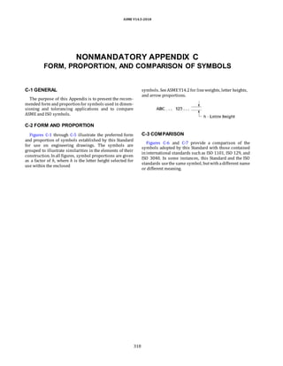 ASME Y14.5-2018
NONMANDATORY APPENDIX C
FORM, PROPORTION, AND COMPARISON OF SYMBOLS
C-1 GENERAL
The purpose of this Appendix is to present the recom-
mended form and proportionfor symbols used in dimen-
sioning and tolerancing applications and to compare
ASME and ISO symbols.
symbols. SeeASMEY14.2for lineweights, letter heights,
and arrow proportions.
C-2 FORM AND PROPORTION
Figures C-1 through C-5 illustrate the preferred form
and proportion of symbols established by this Standard
for use on engineering drawings. The symbols are
grouped to illustrate similarities in the elements of their
construction. Inall figures, symbol proportions are given
as a factor of h, where h is the letter height selected for
use within the enclosed
C-3 COMPARISON
Figures C-6 and C-7 provide a comparison of the
symbols adopted by this Standard with those contained
ininternational standards suchas ISO 1101, ISO 129, and
ISO 3040. In some instances, this Standard and the ISO
standards usethe same symbol, butwithadifferent name
or different meaning.
318
 