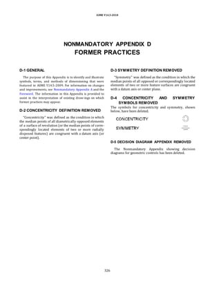 ASME Y14.5-2018
NONMANDATORY APPENDIX D
FORMER PRACTICES
D-1 GENERAL
The purpose of this Appendix is to identify and illustrate
symbols, terms, and methods of dimensioning that were
featured in ASME Y14.5-2009. For information on changes
and improvements, see Nonmandatory Appendix A and the
Foreword. The information in this Appendix is provided to
assist in the interpretation of existing draw-ings on which
former practices may appear.
D-2 CONCENTRICITY DEFINITION REMOVED
“Concentricity” was defined as the condition in which
the median points of all diametrically opposed elements
of a surface of revolution (or the median points of corre-
spondingly located elements of two or more radially
disposed features) are congruent with a datum axis (or
center point).
D-3 SYMMETRY DEFINITION REMOVED
“Symmetry” was defined as the condition in which the
median points of all opposed or correspondingly located
elements of two or more feature surfaces are congruent
with a datum axis or center plane.
D-4 CONCENTRICITY AND SYMMETRY
SYMBOLS REMOVED
The symbols for concentricity and symmetry, shown
below, have been deleted.
D-5 DECISION DIAGRAM APPENDIX REMOVED
The Nonmandatory Appendix showing decision
diagrams for geometric controls has been deleted.
326
 