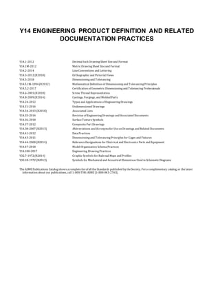 Y14 ENGINEERING PRODUCT DEFINITION AND RELATED
DOCUMENTATION PRACTICES
Y14.1-2012 Decimal Inch DrawingSheet Sizeand Format
Y14.1M-2012 Metric DrawingSheet Sizeand Format
Y14.2-2014 LineConventions and Lettering
Y14.3-2012 (R2018) Orthographic and Pictorial Views
Y14.5-2018 Dimensioningand Tolerancing
Y14.5.1M-1994 (R2012) Mathematical Definition of Dimensioningand TolerancingPrinciples
Y14.5.2-2017 Certification of Geometric Dimensioningand Tolerancing Professionals
Y14.6-2001 (R2018) Screw Thread Representation
Y14.8-2009 (R2014) Castings, Forgings, and Molded Parts
Y14.24-2012 Types and Applications of EngineeringDrawings
Y14.31-2014 Undimensioned Drawings
Y14.34-2013 (R2018) Associated Lists
Y14.35-2014 Revision of EngineeringDrawings and Associated Documents
Y14.36-2018 SurfaceTextureSymbols
Y14.37-2012 CompositePart Drawings
Y14.38-2007 (R2013) Abbreviations and Acronymsfor Useon Drawings and Related Documents
Y14.41-2012 DataPractices
Y14.43-2011 Dimensioningand TolerancingPrinciples for Gages and Fixtures
Y14.44-2008 (R2014) ReferenceDesignations for Electrical and Electronics Parts and Equipment
Y14.47-2018 Model Organization SchemaPractices
Y14.100-2017 Engineering DrawingPractices
Y32.7-1972 (R2014) Graphic Symbols for Railroad Maps and Profiles
Y32.18-1972 (R2013) Symbols for Mechanical and Acoustical Elementsas Used in Schematic Diagrams
TheASME Publications Catalogshows acompletelistof all theStandards published bytheSociety. Foracomplimentary catalog, or thelatest
information about our publications, call 1-800-THE-ASME (1-800-843-2763).
 