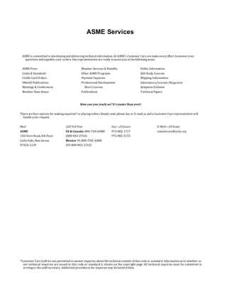 ASME Services
ASME is committed to developingand deliveringtechnical information. At ASME’s Customer Care, wemakeeveryeffort toansweryour
questions and expediteyour orders. Ourrepresentatives areready toassistyou in thefollowingareas:
ASME Press Member Services & Benefits Public Information
Codes & Standards Other ASME Programs Self-Study Courses
Credit Card Orders Payment Inquiries Shipping Information
IMechE Publications Professional Development Subscriptions/Journals/Magazines
Meetings & Conferences Short Courses SymposiaVolumes
Member Dues Status Publications Technical Papers
How can you reach us? It’s easier than ever!
Therearefour options for makinginquiries*or placingorders. Simply mail, phone, fax, or E-mail us and aCustomer Carerepresentativewill
handleyour request.
Mail Call Toll Free Fax—24 hours E-Mail—24 hours
ASME US & Canada: 800-THE-ASME 973-882-1717 customercare@asme.org
150 CloveRoad, 6th Floor (800-843-2763) 973-882-5155
LittleFalls, New Jersey Mexico: 95-800-THE-ASME
07424-2139 (95-800-843-2763)
*Customer Carestaff are not permitted to answer inquiries about thetechnical content of this codeor standard. Information as to whether or
not technical inquiries are issued to this code or standard is shown on the copyright page. All technical inquiries must be submitted in
writingto thestaff secretary. Additional procedures for inquiries may belisted within.
 