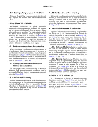 ASME Y14.5-2018
4.5.23 Castings, Forgings, and Molded Parts
Methods of specifying requirements peculiar to cast-
ings, forgings, and molded parts are covered in ASME
Y14.8.
4.6 LOCATION OF FEATURES
Rectangular coordinate or polar coordinate
dimensions locate features with respect to one another,
and as a group or individually from a datum, a datum
reference frame, or an origin. The features that establish
this datum, datum reference frame, or origin shall be
identified. For toler-ances on location, see Sections 10,
11, and 12. Round holes or other features of symmetrical
contour may be located by specifying distances, or
distances and direc-tions to the feature centers from a
datum, a datum refer-ence frame, or an origin.
4.6.1 Rectangular Coordinate Dimensioning
Where rectangular coordinate dimensioning is used to
locate features, linear dimensions specify distances in
coordinatedirections from two orthree mutually perpen-
dicularplanes. See Figure 4-47. Coordinate dimensioning
shall clearly indicate which features of the part establish
these planes. Formethods to accomplishthis usingdatum
features, see Figures 7-2 and 7-14.
4.6.2 Rectangular Coordinate Dimensioning
Without Dimension Lines
On orthographic views, dimensions may be shown on
extension lines without the use of dimension lines or
arrowheads. The base lines are indicated as zero coordi-
nates. See Figure 4-48.
4.6.3 Tabular Dimensioning
Tabular dimensioning is a type of rectangular coordi-
nate dimensioning in which dimensions from mutually
perpendicular planes are listed in a table on the drawing
rather than on the pictorial delineation. See Figure 4-49.
Tables may be prepared in any suitable manner that
adequately locates the features.
4.6.4 Polar Coordinate Dimensioning
When polar coordinate dimensioning is used to locate
features, a linear dimension and an angular dimension
specify a distance from a fixed point at an angular
direction from two or three mutually perpendicular
planes. Thefixed pointis the intersection of these planes.
See Figure 4-50.
4.6.5 Repetitive Features or Dimensions
Repetitive features or dimensions may be specified by
the use of an “X” in conjunction with a numeral to
indicate the number of places required. See Figures 4-51
and 4-52. Where used with a basic dimension, the “X”
may be placed either inside or outside the basic
dimension frame. No space is used between the number
of occurrences and the “X.”A space is used between the
“X” and the dimension. See Figures 7-46 and 10-17.
4.6.5.1 Seriesand Patterns. Features, such as holes
and slots, that are repeated in a series or pattern may be
specified by giving the required number of features and
an “X” followed by the size dimension of the feature. A
space is used between the “X” and the dimen-sion. See
Figures 4-51 and 4-52.
4.6.5.2 Spacing. Equal spacing of features in a series
or pattern may be specified by giving the required
number of spaces and an “X,” followed by the applicable
dimension. A space is used between the “X” and the
dimension. See Figure 4-52. When it is difficult to
distinguish between the dimension and the number of
spaces, as in Figure 4-52, illustration (a), one space may
be dimensioned and identified as reference.
4.6.6 Use of “X” to Indicate “By”
An “X” may be used to indicate “by” between coordinate
dimensions as shown in Figure 4-41. In such cases, the “X”
shall be preceded and followed by one character space.
NOTE: When the practices described in paras. 4.6.5 and 4.6.6 are
used on the same drawing, care shall be taken to ensure that
each usage is clear.
18
 