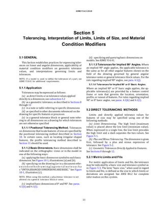 ASME Y14.5-2018
Section 5
Tolerancing, Interpretation of Limits, Limits of Size, and Material
Condition Modifiers
5.1 GENERAL
This Section establishes practices for expressing toler-
ances on linear and angular dimensions, applicability of
material condition modifiers on geometric tolerance
values, and interpretations governing limits and
tolerances.
NOTE: If a model is used to define the tolerances of a part, see
ASME Y14.41 for additional requirements.
5.1.1 Application
Tolerances may beexpressed as follows:
(a) as direct limits oras tolerancevalues applied
directly to a dimension;seesubsection5.2
(b) as a geometric tolerance, as describedin Sections 8
through 12
(c) ina note or table referring to specific dimensions
(d) as specifiedinother documents referenced on the
drawing for specific features orprocesses
(e) in a general tolerance block or general note refer-
ring to all dimensions on a drawing for which tolerances
are not otherwise specified
5.1.1.1 Positional Tolerancing Method. Tolerances
on dimensions thatlocatefeatures of sizeare specifiedby
the positional tolerancing method described in Section
10. In certain cases, such as locating irregular shaped
features, the profile tolerancing method described in
Section 11 should be used.
5.1.1.2 Basic Dimensions. Basic dimensions shall be
indicated on the orthographic views or in the model in
one of the following ways:
(a) applyingthe basic dimensionsymbol to eachbasic
dimension. SeeFigure 10-1, illustrations (a) and (b).
(b) specifying on the drawing (or in a document refer-
e n c e d o nt h e d r a w i n g ) ag e ne r a l no t e s u c h a
s “UNTOLERANCED DIMENSIONSAREBASIC.” See Figure
10-1, illustration (c).
NOTE: When using this method, a plus/minus tolerance is not
allowed via a general tolerance block or notes.
(c) impliedbasic dimensionsof 0° and90°. See paras.
4.1(k) and 4.1(l).
(d) specifyingandqueryingbasic dimensions on
models. SeeASME Y14.41.
5.1.1.3 Tolerances for Implied 90° Angles. Where
an implied 90° angle applies, the applicable tolerance is
the same as for all other angular features shown on the
field of the drawing governed by general angular
tolerance notes or general tolerance block values. For the
rule regarding implied 90° angles, see para. 4.1(j).
5.1.1.4 Tolerances for Implied 90° or 0° Basic Angles.
Where an implied 90° or 0° basic angle applies, the ap-
plicable tolerance(s) are provided by a feature control
frame or note that governs the location, orientation,
profile, or runout of features. For rules regarding implied
90° or 0° basic angles, see paras. 4.1(k) and 4.1(l).
5.2 DIRECT TOLERANCING METHODS
Limits and directly applied tolerance values for
features of size may be specified using one of the
following methods:
(a) Limit Dimensioning. The high limit (maximum
value) is placed above the low limit (minimum value).
When expressed in a single line, the low limit precedes
the high limit and a dash separates the two values. See
Figure 5-1.
(b) Plus and Minus Tolerancing. Thedimensionis given
first, followed by a plus and minus expression of
tolerance. See Figure 5-2.
(c) Geometric Tolerances Directly Applied to Features.
See Sections 8 through 12.
5.2.1 Metric Limits and Fits
For metric application of limits and fits, the tolerance
may be indicatedby a basic size and tolerance symbol as
in Figure 5-3. The term “basic size,” when used in regard
to limits and fits, is defined as the size to which limits or
deviations are assigned. See ANSI B4.2 for complete
infor-mation on this system.
33
 