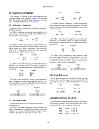 ASME Y14.5-2018
5.3 TOLERANCE EXPRESSION
The number of decimal places shown in tolerance
expressions shall be as explained in paras. 5.3.1 through
5.3.3. For unilateral and bilateral tolerances, the plus
value shall be placed above the minus value.
5.3.1 Millimeter Tolerances
Where millimeter dimensions are used on drawings,
the following apply:
(a) Where unilateral tolerancing is used and either the
plus or minus value is 0, a single zero shall be shown
without a plus or minus sign.
(b) Where bilateral tolerancing is used, both the plus
and minus values shall have the same number of decimal
places, using zeros where necessary. The dimension
value of 32 is not required to have the same number of
decimal places as the tolerance values.
(c) Where limit dimensioning is used and either the
maximum or minimum value has digits following a
decimal point, the other value shall have zeros added for
uniformity.
(b) Where bilateral tolerancing is used, both the plus
and minus values and the dimension value of .500 shall
have the same number of decimal places, using zeros
where necessary.
(c) Where limit dimensioning is used and either the
maximum or minimum value has digits following a
decimal point, the other value shall have zeros added for
uniformity.
(d) Where basic dimensions are used, associated toler-
ances shall contain the number of decimal places neces-sary
for the required level of precision. There is no requirement
for the basic dimension value to be expressed with the same
number of decimal places as the tolerance.
(d) Where basic dimensions areused, associatedtoler-
ances contain the number of decimal places necessary for
the required level of precision. Thebasic dimensionvalue
observes the practices of para. 4.3.1.
5.3.2 Inch Tolerances
Where inchdimensions areusedon a drawing, the
followingapply:
(a) Where unilateral tolerancing is used and either the
plus orminus valueis 0, its dimension shall be expressed
with the same number of decimal places, and the 0 value
shall have the opposite sign of the nonzero value.
5.3.3 Angle Tolerances
Where angle dimensions are used, both the plus and
minus values and the angle have the same number of
decimal places. Values less than1° shall include a leading
zero.
5.4 INTERPRETATION OF LIMITS
All dimensional limitvalues are absolute. Dimensional
limit values, regardless of the number of decimal places,
are used as if they were continued with zeros.
34
 