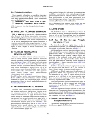 ASME Y14.5-2018
5.4.1 Plated or Coated Parts
Where a part is to be plated or coated, the drawing or
referenced document shall specify whether the dimen-
sions apply before or after plating. Typical examples of
notes are the following:
(a) DIMENSIONAL LIMITS APPLY AFTER PLATING.
(b) DIMENSIONAL LIMITS APPLY BEFORE PLATING.
NOTE: For processes other than plating, substitute the appro-
priate term.
other surface. Without this indication, the longer surface
could have been selected as the origin, thus permitting a
greater angular variation between surfaces. The dimen-
sion origin symbol by itself does not establish form
control on the origin surface. Form and orientation toler-
ances may be required for fit and function.
NOTE: Application of the dimension origin symbol does not
establish a datum reference frame as described in Section 7.
5.5 SINGLE LIMIT TOLERANCED DIMENSIONS
MIN or MAX shall be placed after a dimension when
other elements of the design determine the other unspe-
cifiedlimit. Singlelimittolerances ondimensions may be
used where the intent is clear, and the unspecified limit
can be zero or approach infinity without resulting in a
condition detrimental to the design. Examples of where
single limit tolerance dimensions may be used include
depths of holes, lengths of threads, corner radii, and
chamfers.
5.6 TOLERANCE ACCUMULATION
BETWEEN SURFACES
Tolerance accumulation between surfaces can occur as a
result of datum selection, profile tolerances applied to
features, and datum feature references in the profile toler-
ances. See Figures 5-4 and 5-5. The use of profile toler-ances
for location of surfaces is the preferred practice and can
minimize tolerance accumulation without regard to how the
basic location dimensions are applied. In the case of an
undimensioned model, all queries for basic values should be
made in relation to the datums refer-enced in the applicable
feature control frames. Planar feature-to-feature
relationships as shown in Figures 5-
4 and 5-5, where neither is a referenced datum feature,
do not establish a requirement unless a feature-relating
tolerance is applied. For information about tolerance
accumulation related to directly applied tolerances, see
Mandatory Appendix I.
5.7 DIMENSIONS RELATED TO AN ORIGIN
In certain cases, it is necessary to indicate that a dimen-
sion between two features shall originate from one of the
two features and not the other. One method that may be
used to accomplish this is to apply the dimension origin
symbol. Where the dimension origin symbol is applied, the
high points of the surface indicated as the origin define a
plane for measurement.The dimensions related to the origin
are taken from the point, plane, or axis and define a zone
within which the other features shall lie. In Figure 5-6, the
dimension origin symbol indicates that the dimension
originates from the plane established by the shorter surface
and dimensional limits apply to the
5.8 LIMITS OF SIZE
UOS, the limits of size of an individual regular feature of
size define the extent of allowable variation of geometric
form, as well as size. The actual local size of an individual
feature of size shall be within the specified limits of size.
5.8.1 Rule #1: The Envelope Principle
(Variations of Form)
The form of an individual regular feature of size is
controlled by its limits of size to the extent prescribed in
(a) through (e) below and illustrated in Figure 5-7.
(a) The surface or surfaces of a regular feature of size
shall notextend beyondan envelopethat is aboundary of
perfect form at MMC. This boundary is the true geometric
form represented by the drawing views or model. No
elements of the produced surface shall violate this
boundary unless the requirement for perfect form at
MMC has been removed. There are several methods of
overriding Rule #1 that are covered in paras. 5.8.2, 5.8.3,
8.4.1.3, 8.4.2.1, and 8.5.
(b) Where the actual local size of a regular feature of size
has departed from MMC toward LMC, a local variation in
form is allowed equal to the amount of such departure.
(c) There is no default requirement for a boundary of
perfect form at LMC, but a requirement may be invoked
as explained in (d). Thus, a regular feature of size
produced at its LMC limit of size is permitted to vary
from true form to the maximum variation allowed by the
boundary of perfect form at MMC.
(d) When a geometric tolerance is specifiedto apply at
LMC, perfect form at LMC is required and there is no
requirement for perfect form at MMC. See para. 10.3.5
and Figure 5-8.
(e) Where a portion of a regular feature of size has a
localized area(s) that do not contain opposed points, the
actual valueof an individual distanceatany cross section
between the unrelated AMEto a point on the surface may
not violate the LMC limit. See Figure 5-9.
5.8.2 Form Control Does Not Apply
(Exceptions to Rule #1)
Thecontrol of geometric form prescribedby limits of
sizedoes not apply to the following:
35
 