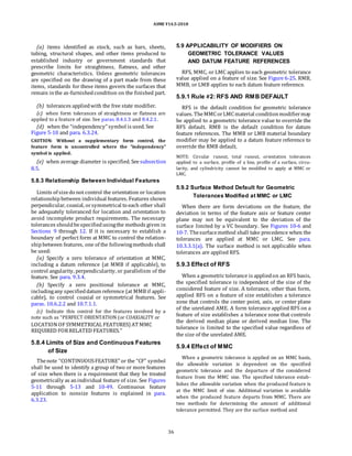ASME Y14.5-2018
(a) items identified as stock, such as bars, sheets,
tubing, structural shapes, and other items produced to
established industry or government standards that
prescribe limits for straightness, flatness, and other
geometric characteristics. Unless geometric tolerances
are specified on the drawing of a part made from these
items, standards for these items govern the surfaces that
remain inthe as-furnishedcondition on the finished part.
(b) tolerances appliedwith the free state modifier.
(c) when form tolerances of straightness or flatness are
applied to a feature of size. See paras. 8.4.1.3 and 8.4.2.1.
(d) when the “independency” symbol is used. See
Figure 5-10 and para. 6.3.24.
CAUTION: Without a supplementary form control, the
feature form is uncontrolled where the “independency”
symbol is applied.
(e) when average diameter is specified. Seesubsection
8.5.
5.9 APPLICABILITY OF MODIFIERS ON
GEOMETRIC TOLERANCE VALUES
AND DATUM FEATURE REFERENCES
RFS, MMC, or LMC applies to each geometric tolerance
value applied on a feature of size. See Figure 6-25. RMB,
MMB, or LMB applies to each datum feature reference.
5.9.1 Rule #2: RFS AND RMB DEFAULT
RFS is the default condition for geometric tolerance
values. TheMMCorLMCmaterial conditionmodifiermay
be applied to a geometric tolerance value to override the
RFS default. RMB is the default condition for datum
feature references. The MMB or LMB material boundary
modifier may be applied to a datum feature reference to
override the RMB default.
NOTE: Circular runout, total runout, orientation tolerances
applied to a surface, profile of a line, profile of a surface, circu-
larity, and cylindricity cannot be modified to apply at MMC or
LMC.
5.8.3 Relationship Between Individual Features
Limits of sizedo not control the orientation or location
relationshipbetween individual features. Features shown
perpendicular, coaxial, orsymmetrical to each other shall
be adequately toleranced for location and orientation to
avoid incomplete product requirements. The necessary
tolerances shouldbespecifiedusingthe methods given in
Sections 9 through 12. If it is necessary to establish a
boundary of perfect form at MMC to control the relation-
shipbetween features, one of the followingmethods shall
be used:
(a) Specify a zero tolerance of orientation at MMC,
including a datum reference (at MMB if applicable), to
control angularity, perpendicularity, or parallelism of the
feature. See para. 9.3.4.
(b) Specify a zero positional tolerance at MMC,
includingany specifieddatum reference (at MMB if appli-
cable), to control coaxial or symmetrical features. See
paras. 10.6.2.2 and 10.7.1.1.
(c) Indicate this control for the features involved by a
note such as “PERFECT ORIENTATION (or COAXIALITY or
LOCATION OF SYMMETRICAL FEATURES) AT MMC
REQUIRED FORRELATED FEATURES.”
5.9.2 Surface Method Default for Geometric
Tolerances Modified at MMC or LMC
When there are form deviations on the feature, the
deviation in terms of the feature axis or feature center
plane may not be equivalent to the deviation of the
surface limited by a VC boundary. See Figures 10-6 and
10-7. Thesurfacemethod shall take precedence when the
tolerances are applied at MMC or LMC. See para.
10.3.3.1(a). The surface method is not applicable when
tolerances are applied RFS.
5.9.3 Effect of RFS
When a geometric tolerance is appliedon an RFS basis,
the specified tolerance is independent of the size of the
considered feature of size. A tolerance, other than form,
applied RFS on a feature of size establishes a tolerance
zone that controls the center point, axis, or center plane
of the unrelated AME. A form tolerance applied RFS on a
feature of size establishes a tolerance zone that controls
the derived median plane or derived median line. The
tolerance is limited to the specified value regardless of
the size of the unrelated AME.
5.8.4 Limits of Size and Continuous Features
of Size
Thenote “CONTINUOUSFEATURE” or the “CF” symbol
shall be used to identify a group of two or more features
of size when there is a requirement that they be treated
geometrically as anindividual feature of size. See Figures
5-11 through 5-13 and 10-49. Continuous feature
application to nonsize features is explained in para.
6.3.23.
5.9.4 Effect of MMC
When a geometric tolerance is applied on an MMC basis,
the allowable variation is dependent on the specified
geometric tolerance and the departure of the considered
feature from the MMC size. The specified tolerance estab-
lishes the allowable variation when the produced feature is
at the MMC limit of size. Additional variation is available
when the produced feature departs from MMC. There are
two methods for determining the amount of additional
tolerance permitted. They are the surface method and
36
 