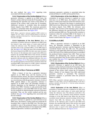 ASME Y14.5-2018
the axis method. See para. 5.9.2 regarding risks
associated with the axis method.
5.9.4.1 Explanation of the Surface Method.Whena
geometric tolerance is applied on an MMC basis, the
feature’s surfaceshall notviolate the VC boundary. While
maintaining the specified size limits of the feature, no
element of the surface shall violate the VC boundary.
Additional variation is available when the produced
feature departs from MMC. The maximum geometric
variation is permitted when the produced feature is at
LMC and has perfect form. See Figure 10-8.
NOTE: When a geometric tolerance applied at MMC results in a
negative VC (i.e., when a 2.0–2.5 internal feature of size has a
position tolerance of 3.0, the VC is −1.0), the surface interpreta-
tion does not apply.
5.9.4.2 Explanation of the Axis Method. When an
orientation or position tolerance is applied on an MMC basis,
the feature’s axis, center plane, or center point shall not
violate the tolerance zone. The tolerance avail-able is the
specified value if the unrelated AME is at the MMC limit of
size. See Figure 10-9. When the size of the unrelated AME of
the feature departs from MMC, the toler-ance zone increases.
The increase in the tolerance zone is equal to the difference
between the specified MMC limit of size and the unrelated
AME size. The resulting tolerance zone is equal to the stated
geometric tolerance plus the additional tolerance. See para.
10.3.3.1 and Figure 10-10. The total permissible variation in
the specified geometric characteristic is maximum when the
unrelated AME of the feature is at LMC, unless a maximum
(“MAX”) is specified in the feature control frame.
5.9.5 Effect of Zero Tolerance at MMC
When a feature of size has a geometric tolerance
applied on an MMC basis and the function of the
toleranced feature allows, the entire combined effects of
size tolerance and geometric tolerance may be assigned
as a sizetolerance with the geometric tolerance of zero at
MMC applied. Where a zero geometric tolerance is
applied on an MMC basis, the allowable variation is
entirely dependent on the departure of the produced
feature from MMC. Variation is only permissible if the
produced feature is not at the MMC limit of size. There
are two methods for determiningthe amountof tolerance
permitted. They are the surface method and the axis
method. See para. 5.9.2 regarding risks associated with
the axis method.
5.9.5.1 Explanation of the Surface Method. Whena
geometric tolerance is applied on a zero tolerance on an
MMC basis, the feature’s surface shall not violate the VC
boundary that is equal to the MMC size. The toler-ance
available is zero if the produced feature is at the MMC
limitof size. When the feature of size departs from MMC,
additional geometric variation is permitted. The
maximum geometric variation is permitted when the
produced feature is at LMC and has perfect form.
5.9.5.2 Explanation of the Axis Method. Where an
orientation or position tolerance is applied on a zero
toler-ance on an MMC basis, the feature’s axis, center
plane, or center point shall notviolate the tolerance zone.
No toler-ance is allowed if the feature is produced at its
MMClimitof size. Wherethe size of the unrelated AME of
the feature departs from MMC, the tolerance zone
increases. The increase in the tolerance zone is equal to
the difference between the specified MMC limit of size
and the unrelated AME size. The permissible variation is
maximum when the unrelated AME of the feature is at
LMC, unless a maximum (“MAX”) is specified in the
feature control frame. See Figures 9-14 and 9-15.
5.9.6 Effect of LMC
When a geometric tolerance is applied on an LMC
basis, the allowable variation is dependent on the
specified geometric tolerance and the departure of the
considered feature from the LMC size. The specified
tolerance is only applicable when the produced feature is
at the LMClimitof size. Additional toleranceis availableif
the produced feature departs from LMC. There are two
methods for determining the amount of additional
tolerance permitted. They are the surface method and the
axis method. See para. 5.9.2 regarding risks associated
with the axis method.
5.9.6.1 Explanation of the Surface Method. Whena
geometric tolerance is applied on an LMC basis, the
feature’s surfaceshall notviolate the VC boundary. While
maintaining the specified size limits of the feature, no
element of the surface shall violate the VC boundary.
When a feature of size departs from LMC, addi-tional
geometric variation is permitted. The maximum
geometric variation is permitted when the produced
feature is at MMC.
NOTE: When a geometric tolerance applied at LMC results in a
negative VC (e.g., when a 2.0–2.5 external feature of size has a
position tolerance of 3.0, the VC is −1.0), the surface interpreta-
tion does not apply.
5.9.6.2 Explanation of the Axis Method. When an
orientation or position tolerance is applied on an LMC basis,
the feature’s axis, center plane, or center point shall not
violate the tolerance zone. The tolerance avail-able is the
specified value if the unrelated actual minimum material
envelope is at the LMC limit of size. When the size of the
unrelated actual minimum material envelope of the feature
departs from LMC, the tolerance zone increases. The
increase in the tolerance zone is equal to the differ-ence
between the specified LMC limit of size and the unre-lated
actual minimum material envelope size. The resulting
tolerance zone is equal to the stated geometric tolerance
plus the additional tolerance. See Figures 10-15
37
 