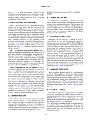ASME Y14.5-2018
and 10-17. The total permissible variation for the
specified geometric characteristic is maximum when the
unrelated actual minimum material envelope of the
feature is at MMC, unless amaximum (“MAX”) is specified
in the feature control frame.
5.9.7 Effect of Zero Tolerance at LMC
When a feature of size has a geometric tolerance
applied on an LMC basis and the function of the
toleranced feature allows, the entire combined effects of
size tolerance and geometric tolerance may be assigned
as a sizetolerance with the geometric tolerance of zero at
LMCapplied. Where a zero geometric tolerance is applied
on an LMC basis, the allowable variation is entirely
dependent on the departure of the produced feature from
LMC. Geometric tolerance is only available if the
produced feature is not at the LMC limitof size. There are
two methods for determining the amount of tolerance
permitted. They are the surface method and the axis
method. See para. 5.9.2 regarding risks associated with
the axis method.
5.9.7.1 Explanation of the Surface Method. Whena
geometric tolerance is applied on a zero tolerance on an
LMC basis, the feature’s surface shall not violate the VC
boundary that is equal to the LMC size. The tolerance
available is zero if the produced feature is at the LMC
limit of size. When the feature of size departs from LMC,
addi-tional geometric variation is permitted. The
maximum geometric variation is permitted when the
produced feature is at MMC and has perfect form.
5.9.7.2 Explanation of the Axis Method. When an
orientation or position tolerance is applied on a zero toler-
ance on an LMC basis, the feature’s axis, center plane, or
center point shall not violate the tolerance zone. No toler-
ance is allowed if the feature is produced at its LMC limit of
size. When the size of the unrelated actual minimum mate-
rial envelope of the considered feature departs from LMC,
the tolerance zone increases. The increase in the tolerance
zone is equal to the difference between the specified LMC
limit of size and the unrelated actual minimum material
envelope size. See Figure 10-15. The total permissible
variation for the specified geometric characteristic is
maximum when the unrelated actual minimum material
envelope of the feature is at MMC, unless a maximum
(“MAX”) is specified in the feature control frame.
5.10 SCREW THREADS
UOS, each tolerance of orientation or position and each
datum reference specified for a screw thread applies to the
pitch cylinder axis. When an exception to this practice is
necessary, the specific feature of the screw thread (such as
“MAJOR DIA” or “MINOR DIA”) shall be stated beneath or
adjacent to the feature control frame or beneath or adja-cent
to the datum feature symbol, as applicable. See Figure
10-36. Forthread features, seeASME B1.1and ASME
B1.13M.
5.11 GEARS AND SPLINES
Each tolerance of orientation or position and each
datum reference specified for features other than screw
threads, such as gears and splines, shall designate the
specific featureof the gear or splineto whicheachapplies
(such as “MAJOR DIA,” “PITCH DIA,” or “MINOR DIA”).
This information should be stated beneath the feature
control frame or beneath or adjacent to the datum
feature symbol, as applicable.
5.12 BOUNDARY CONDITIONS
Depending on its function, a feature of size is
controlled by its size and any applicable geometric
tolerances. Amaterial condition(RFS, MMC, orLMC) may
also be ap-plicable. Consideration shall be given to the
collective effects of MMC and applicable tolerances in
determining the clearance between parts (fixed or
floating fastener formula) and in establishing gage
feature sizes. Consideration shall be given to the
collective effects of LMC and applicable tolerances in
determining guaranteed area of contact, thin wall
conservation, andalignmenthole location in establishing
gage feature sizes. Consideration shall be given to the
collectiveeffects of RFS and any ap-plicable tolerances in
determining guaranteed control of the feature center
point, axis, derived median line, center plane, or derived
median plane. See Figures 5-14 through 5-19.
5.13 ANGULAR SURFACES
When an angular surfaceis defined by a combinationof
a directly toleranced linear dimension and an angular
dimension, the surface shall be within a tolerance zone
represented by two nonparallel planes. See Figure 5-20.
The tolerance zone widens as the distance from the apex
of the angle increases. Where a tolerance zone with
parallel boundaries is desired, angularity or profile
tolerance should be used. See Figure 9-1 and Sections 9
and 11.
5.14 CONICAL TAPERS
Conical tapers include the category of standard machine
tapers used throughout the tooling industry, classified as
American Standard Self-Holding and Steep Taper series. See
ASME B5.10. American Standard machine tapers are usually
dimensioned and toleranced by specifying the taper name
and number. See Figure 5-21, illustration
(b). The diameter at the gage lineand the length may also
be specified. The taper, in inches per foot, and the
diameter of the small end may be shown as reference. A
conical taper may also be specified by one of the
following methods:
38
 