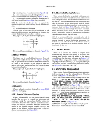 ASME Y14.5-2018
(a) a basictaper and a basic diameter (see Figure 5-22)
(b) a sizetolerancecombinedwitha profileof a
surfacetolerance appliedto the taper (see para. 11.4.2)
(c) a toleranced diameter at both ends of a taper and a
toleranced length [seeFigure 5-21, illustration(a)]
NOTE: The method described in (c) above is applicable for
noncritical tapers, such as the transition between diameters of a
shaft.
(d) a compositeprofiletolerance
Conical taper is the ratio of the difference in the
diameters of two sections (perpendicular to the axis) of a
cone to the distance between these sections.
Thus, taper = (D − d)/L in the followingdiagram:
5.16.2 Controlled Radius Tolerance
When a controlled radius is specified, a tolerance zone
bounded by two arcs is created (the minimum and maximum
radii). The part surface shall be within this tolerance zone
and shall be a fair curve without reversals. Additionally, radii
taken at all points on the part contour shall be neither
smaller than the specified minimum limit nor larger than the
maximum limit. See Figure 5-25. When the center of the
radius is located via dimension(s), the arcs are concentric.
When the center of the radius is not located (tangent
located), the arcs are tangent to the adja-cent surfaces and
create a crescent-shaped tolerance zone.
NOTE: It is recommended that the controlled radius only be
used if its meaning is clarified by a general note, a company or
industry standard, or another engineering specification. This
clarification should define the limits of allowable imperfections,
and should be referenced on the drawing, annotated model, or
elsewhere in the data set.
Thesymbol foraconical taper is shownin Figure 5-22.
5.15 FLAT TAPERS
A flat taper may be specified by a toleranced slope and
a toleranced height at one end. See Figure 5-23. Slope
may be specifiedas the inclination of a surface expressed
as a ratio of the difference in the heights at each end
(above and at right angles to a base line) to the distance
between those heights.
Thus, slope=(H − h)/L inthe followingdiagram:
Thesymbol forslopeis shownin Figure5-23.
5.16 RADIUS
When a radius is specified, the details in paras. 5.16.1
and 5.16.2 shall apply.
5.16.1 Directly Toleranced Radius
When a radius symbol R is specified, a tolerance zone
bounded by two arcs is created (the minimum and
maximum radii). The part surface shall be within this
zone. When the center of the radius is located via dimen-
sion(s), the arcs are concentric. When the center of the
radius is not located (tangent located), the arcs are
tangent to the adjacent surfaces and create a crescent-
shaped tolerance zone. See Figure 5-24.
5.17 TANGENT PLANE
When it is desired to control a tangent plane
established by the contacting points of a surface, the
tangent plane symbol shall be added in the feature
control frame after the stated tolerance. See Figures 9-17
and 9-18. Where irregularities on the surface cause the
tangent plane to be unstable (i.e., it rocks) when brought
into contact with the corresponding toleranced feature,
see para. 7.11.2 and ASME Y14.5.1M.
5.18 STATISTICAL TOLERANCING
When itis the choiceof the design activity to usestatis-
tical tolerancing, it may be indicated in the following
manner. See Figures 5-26 through 5-28.
(a) A note suchas the followingshall beplacedonthe
d r a wi n g : F E A T U R E S I D E N T I F I E D W I T
H T H E STATISTICALLY TOLERANCED SYMBOL
SHALL BE PRODUCED WITH STATISTICAL
PROCESS CONTROLS. See Figure 5-26.
(b) When it is necessary to designate both the statistical
limits and the arithmetic limits where the dimension has the
possibility of being produced without statistical process
control (SPC),a note such as the following shall be placed on
the drawing: FEATURES IDENTIFIED
WITH THE STATISTICALLY TOLERANCED SYMBOL
SHALL BE PRODUCED WITH STATISTICAL PROCESS
CONTROLS, OR TO THE MORE RESTRICTIVE
ARITHMETIC LIMITS. See Figure 5-27.
CAUTION: When using the “statistical tolerancing” symbol,
the necessary statistical indices should be specified.
39
 