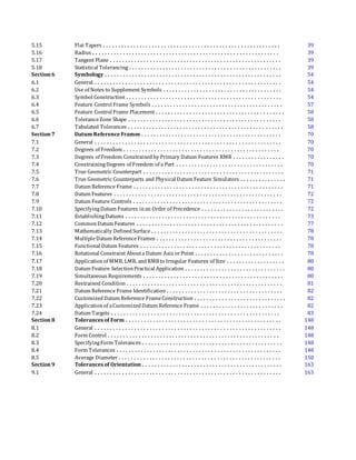 5.15 Flat Tapers . . . . . . . . . . . . . . . . . . . . . . . . . . . . . . . . . . . . . . . . . . . . . . . . . . . . . . . . . . 39
5.16 Radius . . . . . . . . . . . . . . . . . . . . . . . . . . . . . . . . . . . . . . . . . . . . . . . . . . . . . . . . . . . . . 39
5.17 Tangent Plane . . . . . . . . . . . . . . . . . . . . . . . . . . . . . . . . . . . . . . . . . . . . . . . . . . . . . . . . 39
5.18 Statistical Tolerancing . . . . . . . . . . . . . . . . . . . . . . . . . . . . . . . . . . . . . . . . . . . . . . . . . . 39
Section 6 Symbology . . . . . . . . . . . . . . . . . . . . . . . . . . . . . . . . . . . . . . . . . . . . . . . . . . . . . . . . . . 54
6.1 General . . . . . . . . . . . . . . . . . . . . . . . . . . . . . . . . . . . . . . . . . . . . . . . . . . . . . . . . . . . . . 54
6.2 Use of Notes to Supplement Symbols . . . . . . . . . . . . . . . . . . . . . . . . . . . . . . . . . . . . . . . 54
6.3 Symbol Construction . . . . . . . . . . . . . . . . . . . . . . . . . . . . . . . . . . . . . . . . . . . . . . . . . . . 54
6.4 Feature Control Frame Symbols . . . . . . . . . . . . . . . . . . . . . . . . . . . . . . . . . . . . . . . . . . . 57
6.5 Feature Control Frame Placement . . . . . . . . . . . . . . . . . . . . . . . . . . . . . . . . . . . . . . . . . . 58
6.6 ToleranceZone Shape . . . . . . . . . . . . . . . . . . . . . . . . . . . . . . . . . . . . . . . . . . . . . . . . . . 58
6.7 Tabulated Tolerances . . . . . . . . . . . . . . . . . . . . . . . . . . . . . . . . . . . . . . . . . . . . . . . . . . . 58
Section 7 Datum Reference Frames . . . . . . . . . . . . . . . . . . . . . . . . . . . . . . . . . . . . . . . . . . . . . . 70
7.1 General . . . . . . . . . . . . . . . . . . . . . . . . . . . . . . . . . . . . . . . . . . . . . . . . . . . . . . . . . . . . . 70
7.2 Degrees of Freedom . . . . . . . . . . . . . . . . . . . . . . . . . . . . . . . . . . . . . . . . . . . . . . . . . . . 70
7.3 Degrees of Freedom Constrainedby Primary Datum Features RMB . . . . . . . . . . . . . . . . . 70
7.4 ConstrainingDegrees of Freedom of a Part . . . . . . . . . . . . . . . . . . . . . . . . . . . . . . . . . . . 70
7.5 True Geometric Counterpart . . . . . . . . . . . . . . . . . . . . . . . . . . . . . . . . . . . . . . . . . . . . . . 71
7.6 True Geometric Counterparts and Physical Datum Feature Simulators . . . . . . . . . . . . . . . 71
7.7 Datum Reference Frame . . . . . . . . . . . . . . . . . . . . . . . . . . . . . . . . . . . . . . . . . . . . . . . . . 71
7.8 Datum Features . . . . . . . . . . . . . . . . . . . . . . . . . . . . . . . . . . . . . . . . . . . . . . . . . . . . . . . 72
7.9 Datum Feature Controls . . . . . . . . . . . . . . . . . . . . . . . . . . . . . . . . . . . . . . . . . . . . . . . . . 72
7.10 SpecifyingDatum Features inan Order of Precedence . . . . . . . . . . . . . . . . . . . . . . . . . . . 72
7.11 EstablishingDatums . . . . . . . . . . . . . . . . . . . . . . . . . . . . . . . . . . . . . . . . . . . . . . . . . . . 73
7.12 CommonDatum Features . . . . . . . . . . . . . . . . . . . . . . . . . . . . . . . . . . . . . . . . . . . . . . . . 77
7.13 Mathematically DefinedSurface . . . . . . . . . . . . . . . . . . . . . . . . . . . . . . . . . . . . . . . . . . . 78
7.14 MultipleDatum ReferenceFrames . . . . . . . . . . . . . . . . . . . . . . . . . . . . . . . . . . . . . . . . . 78
7.15 Functional Datum Features . . . . . . . . . . . . . . . . . . . . . . . . . . . . . . . . . . . . . . . . . . . . . . 78
7.16 Rotational Constraint Abouta Datum Axis orPoint . . . . . . . . . . . . . . . . . . . . . . . . . . . . . 78
7.17 Applicationof MMB, LMB, andRMB to Irregular Features of Size . . . . . . . . . . . . . . . . . . . 80
7.18 Datum Feature SelectionPractical Application . . . . . . . . . . . . . . . . . . . . . . . . . . . . . . . . . 80
7.19 Simultaneous Requirements . . . . . . . . . . . . . . . . . . . . . . . . . . . . . . . . . . . . . . . . . . . . . . 80
7.20 Restrained Condition . . . . . . . . . . . . . . . . . . . . . . . . . . . . . . . . . . . . . . . . . . . . . . . . . . . 81
7.21 Datum Reference Frame Identification . . . . . . . . . . . . . . . . . . . . . . . . . . . . . . . . . . . . . . 82
7.22 CustomizedDatum Reference FrameConstruction . . . . . . . . . . . . . . . . . . . . . . . . . . . . . . 82
7.23 Applicationof aCustomizedDatum Reference Frame . . . . . . . . . . . . . . . . . . . . . . . . . . . 82
7.24 Datum Targets . . . . . . . . . . . . . . . . . . . . . . . . . . . . . . . . . . . . . . . . . . . . . . . . . . . . . . . 83
Section 8 Tolerances of Form . . . . . . . . . . . . . . . . . . . . . . . . . . . . . . . . . . . . . . . . . . . . . . . . . . . 148
8.1 General . . . . . . . . . . . . . . . . . . . . . . . . . . . . . . . . . . . . . . . . . . . . . . . . . . . . . . . . . . . . . 148
8.2 Form Control . . . . . . . . . . . . . . . . . . . . . . . . . . . . . . . . . . . . . . . . . . . . . . . . . . . . . . . . 148
8.3 SpecifyingForm Tolerances . . . . . . . . . . . . . . . . . . . . . . . . . . . . . . . . . . . . . . . . . . . . . . 148
8.4 Form Tolerances . . . . . . . . . . . . . . . . . . . . . . . . . . . . . . . . . . . . . . . . . . . . . . . . . . . . . . 148
8.5 Average Diameter . . . . . . . . . . . . . . . . . . . . . . . . . . . . . . . . . . . . . . . . . . . . . . . . . . . . . 150
Section 9 Tolerances of Orientation . . . . . . . . . . . . . . . . . . . . . . . . . . . . . . . . . . . . . . . . . . . . . . 163
9.1 General . . . . . . . . . . . . . . . . . . . . . . . . . . . . . . . . . . . . . . . . . . . . . . . . . . . . . . . . . . . . . 163
 