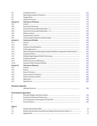 9.2 OrientationControl . . . . . . . . . . . . . . . . . . . . . . . . . . . . . . . . . . . . . . . . . . . . . . . . . . . . 163
9.3 SpecifyingOrientationTolerances . . . . . . . . . . . . . . . . . . . . . . . . . . . . . . . . . . . . . . . . . . 163
9.4 Tangent Plane . . . . . . . . . . . . . . . . . . . . . . . . . . . . . . . . . . . . . . . . . . . . . . . . . . . . . . . . 164
9.5 AlternativePractice . . . . . . . . . . . . . . . . . . . . . . . . . . . . . . . . . . . . . . . . . . . . . . . . . . . . 164
Section 10 Tolerances of Position . . . . . . . . . . . . . . . . . . . . . . . . . . . . . . . . . . . . . . . . . . . . . . . . . 179
10.1 General . . . . . . . . . . . . . . . . . . . . . . . . . . . . . . . . . . . . . . . . . . . . . . . . . . . . . . . . . . . . . 179
10.2 Positional Tolerancing . . . . . . . . . . . . . . . . . . . . . . . . . . . . . . . . . . . . . . . . . . . . . . . . . . 179
10.3 Positional TolerancingFundamentals — I . . . . . . . . . . . . . . . . . . . . . . . . . . . . . . . . . . . . 179
10.4 Positional TolerancingFundamentals — II . . . . . . . . . . . . . . . . . . . . . . . . . . . . . . . . . . . 182
10.5 Pattern Location . . . . . . . . . . . . . . . . . . . . . . . . . . . . . . . . . . . . . . . . . . . . . . . . . . . . . . 184
10.6 Coaxial Feature Controls . . . . . . . . . . . . . . . . . . . . . . . . . . . . . . . . . . . . . . . . . . . . . . . . 187
10.7 TolerancingforSymmetrical Relationships . . . . . . . . . . . . . . . . . . . . . . . . . . . . . . . . . . . 188
Section 11 Tolerances of Profile . . . . . . . . . . . . . . . . . . . . . . . . . . . . . . . . . . . . . . . . . . . . . . . . . . 240
11.1 General . . . . . . . . . . . . . . . . . . . . . . . . . . . . . . . . . . . . . . . . . . . . . . . . . . . . . . . . . . . . . 240
11.2 Profile . . . . . . . . . . . . . . . . . . . . . . . . . . . . . . . . . . . . . . . . . . . . . . . . . . . . . . . . . . . . . 240
11.3 ToleranceZone Boundaries . . . . . . . . . . . . . . . . . . . . . . . . . . . . . . . . . . . . . . . . . . . . . . 240
11.4 ProfileApplications . . . . . . . . . . . . . . . . . . . . . . . . . . . . . . . . . . . . . . . . . . . . . . . . . . . . 241
11.5 Material Conditionand Boundary ConditionModifiers as Relatedto ProfileControls . . . . . 242
11.6 CompositeProfile . . . . . . . . . . . . . . . . . . . . . . . . . . . . . . . . . . . . . . . . . . . . . . . . . . . . . 242
11.7 MultipleSingle-Segment ProfileTolerancing . . . . . . . . . . . . . . . . . . . . . . . . . . . . . . . . . . 244
11.8 CombinedControls . . . . . . . . . . . . . . . . . . . . . . . . . . . . . . . . . . . . . . . . . . . . . . . . . . . . 244
11.9 Profileof a Line as a Refinement . . . . . . . . . . . . . . . . . . . . . . . . . . . . . . . . . . . . . . . . . . 244
11.10 Dynamic ProfileToleranceModifier . . . . . . . . . . . . . . . . . . . . . . . . . . . . . . . . . . . . . . . . 244
Section 12 Tolerances of Runout . . . . . . . . . . . . . . . . . . . . . . . . . . . . . . . . . . . . . . . . . . . . . . . . . 287
12.1 General . . . . . . . . . . . . . . . . . . . . . . . . . . . . . . . . . . . . . . . . . . . . . . . . . . . . . . . . . . . . . 287
12.2 Runout . . . . . . . . . . . . . . . . . . . . . . . . . . . . . . . . . . . . . . . . . . . . . . . . . . . . . . . . . . . . . 287
12.3 Runout Tolerance . . . . . . . . . . . . . . . . . . . . . . . . . . . . . . . . . . . . . . . . . . . . . . . . . . . . . 287
12.4 Types of RunoutTolerances . . . . . . . . . . . . . . . . . . . . . . . . . . . . . . . . . . . . . . . . . . . . . . 287
12.5 Runout Toleranceand Size . . . . . . . . . . . . . . . . . . . . . . . . . . . . . . . . . . . . . . . . . . . . . . . 288
12.6 Application . . . . . . . . . . . . . . . . . . . . . . . . . . . . . . . . . . . . . . . . . . . . . . . . . . . . . . . . . . 288
12.7 Specification . . . . . . . . . . . . . . . . . . . . . . . . . . . . . . . . . . . . . . . . . . . . . . . . . . . . . . . . . 289
Mandatory Appendix
I Alternate Practices . . . . . . . . . . . . . . . . . . . . . . . . . . . . . . . . . . . . . . . . . . . . . . . . . . . . 306
Nonmandatory Appendices
A Principal Changes and Improvements . . . . . . . . . . . . . . . . . . . . . . . . . . . . . . . . . . . . . . . 310
B Formulas forPositional Tolerancing . . . . . . . . . . . . . . . . . . . . . . . . . . . . . . . . . . . . . . . . 315
C Form, Proportion, and Comparison of Symbols . . . . . . . . . . . . . . . . . . . . . . . . . . . . . . . . 318
D Former Practices . . . . . . . . . . . . . . . . . . . . . . . . . . . . . . . . . . . . . . . . . . . . . . . . . . . . . . 326
Figures
3-1 Related and Unrelated AME . . . . . . . . . . . . . . . . . . . . . . . . . . . . . . . . . . . . . . . . . . . . . . 10
3-2 Related and Unrelated Actual Minimum Material EnvelopeFrom Figure3-1 . . . . . . . . . . . 11
4-1 Angular Units . . . . . . . . . . . . . . . . . . . . . . . . . . . . . . . . . . . . . . . . . . . . . . . . . . . . . . . . 19
v
 