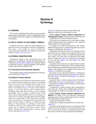 ASME Y14.5-2018
Section 6
Symbology
6.1 GENERAL
This Section establishes the symbols, notes, and other
dimensional requirements used in engineering data. It
also establishes how the symbols are indicated in engi-
neering data.
6.2 USE OF NOTES TO SUPPLEMENT SYMBOLS
Situations may arise in which the desired geometric re-
quirements cannot be completely conveyed by symbology. In
such cases, a note should be used to describe the
requirement,either separately or to supplement a geometric
symbol. See Figures 9-16 and 10-54.
6.3 SYMBOL CONSTRUCTION
Information related to the construction, form, and
proportion of individual symbols described herein is
containedin Nonmandatory AppendixC. Symbols shall be
of sufficient clarity to meet the legibility and reprodu-
cibility requirements of ASME Y14.2.
6.3.1 Geometric Characteristic Symbols
Thesymbolic means of indicating geometric character-
istics are shown in Figure 6-1.
6.3.2 Datum Feature Symbol
The symbolic means of indicating a datum feature consists
of an uppercase letter enclosed in a square or rectangular
frame and a leader line extending from the frame to the
feature, terminating with a triangle. The triangle may be
filled or not filled. See Figure 6-2. Letters of the alphabet
(except I, O, and Q) shall be used as datum feature
identifying letters. Each datum feature of a part requiring
identification shall be assigned a different letter. When
datum features requiring identi-fication on a drawing are so
numerous as to exhaust the single-alpha series, the double-
alpha series (AA through AZ, BA through BZ, etc.) shall be
used and enclosed in a rectangular frame. Where the same
datum feature symbol is repeated to identify the same
feature in other locations of a drawing, it need not be
identified as reference. The triangle of the datum feature
symbol may be applied to the feature surface, surface
outline, extension line, dimension line, or feature control
frame as described in paras. 6.3.2.1
and 6.3.2.2. Thedatum feature symbol shall notbe
appliedto center lines, center planes, oraxes.
6. 3.2.1 Datum Feature Symbol Application in
Orthographic Views. Thedatum feature symbol may be
(a) placedon the outlineof a feature surface.
(b) placed on an extension line of the feature outline
clearly separated from the dimension line, when the
datum feature is the surface itself.
(c) placed on a leader line directed to the surface.
When the datum feature is hidden, the leader line may be
shown as a dashed line. See Figure 6-3.
(d) placed on the dimension line or an extension of the
dimension line of a feature of size when the datum is an
axis or center plane. If there is insufficient space for the
two arrows, one arrow may be replaced by the datum
feature triangle. See Figure 6-4, illustrations (a) through
(c), (f), and (h); Figure 7-40; and Figure 7-42, illus-
trations (c) and (d).
(e) placedon the outlineof a cylindrical feature surface
or an extensionlineof the feature outline, separated from
the sizedimension, whenthe datum is an axis. For curved
features, the triangle may be tangent to the feature. See
Figure 6-4, illustrations (e) and (g).
(f) placed on the horizontal portion of a dimension
leader linefor the sizedimension. See Figure6-4, illustra-
tion (d); Figures 7-32 and 7-33; and Figure 7-42, illustra-
tions (a) and (b).
(g) placed above or below and attached to the feature
control frame. See para. 6.4.6 and Figures 6-5 and 6-28.
(h) placedon a chainlinethat indicates a partial datum
feature. See Figure 7-28.
(i) attached to a profile tolerance that is applicable to
more than one surface, thus identifying the surfaces as
acting together to establish one datum. See Figure 6-6.
6.3.2.2 Datum Feature Symbol Application on
Models. See ASME Y14.41 for additional information
regarding datum feature symbol application on models.
The datum feature symbol may be
(a) placedon the feature surface.
(b) placedon a leader linedirected to the surface. See
Figure 6-3.
(c) placed on the dimension line or an extension of the
dimension line of a feature of size when the datum is an
axis or center plane. If there is insufficient space for the
two arrows, one arrow may be replaced by the datum
54
 
