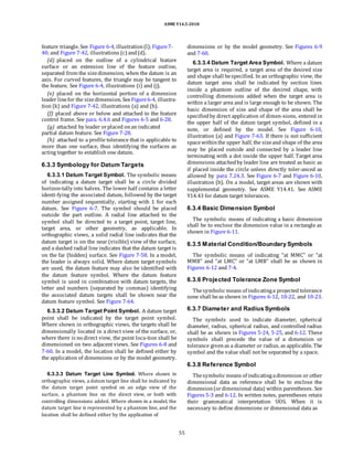 ASME Y14.5-2018
feature triangle. See Figure 6-4, illustration(l);Figure7-
40; and Figure 7-42, illustrations (c) and(d).
(d) placed on the outline of a cylindrical feature
surface or an extension line of the feature outline,
separated from the sizedimension, when the datum is an
axis. For curved features, the triangle may be tangent to
the feature. See Figure 6-4, illustrations (i) and (j).
(e) placed on the horizontal portion of a dimension
leader linefor the sizedimension. SeeFigure6-4, illustra-
tion (k) and Figure 7-42, illustrations (a) and (b).
(f) placed above or below and attached to the feature
control frame. See para. 6.4.6 and Figures 6-5 and 6-28.
(g) attached by leader orplaced onan indicated
partial datum feature. See Figure 7-28.
(h) attached to a profile tolerance that is applicable to
more than one surface, thus identifying the surfaces as
acting together to establish one datum.
6.3.3 Symbology for Datum Targets
6.3.3.1 Datum Target Symbol. The symbolic means
of indicating a datum target shall be a circle divided
horizon-tally into halves. The lower half contains a letter
identi-fying the associated datum, followed by the target
number assigned sequentially, starting with 1 for each
datum. See Figure 6-7. The symbol should be placed
outside the part outline. A radial line attached to the
symbol shall be directed to a target point, target line,
target area, or other geometry, as applicable. In
orthographic views, a solid radial line indicates that the
datum target is on the near (visible) view of the surface,
and a dashed radial line indicates that the datum target is
on the far (hidden) surface. See Figure 7-58. In a model,
the leader is always solid. Where datum target symbols
are used, the datum feature may also be identified with
the datum feature symbol. Where the datum feature
symbol is used in combination with datum targets, the
letter and numbers (separated by commas) identifying
the associated datum targets shall be shown near the
datum feature symbol. See Figure 7-64.
6.3.3.2 Datum Target Point Symbol. A datum target
point shall be indicated by the target point symbol.
Where shown in orthographic views, the targets shall be
dimensionally located in a direct view of the surface, or,
where there is no direct view, the point loca-tion shall be
dimensioned on two adjacent views. See Figures 6-8 and
7-60. In a model, the location shall be defined either by
the application of dimensions or by the model geometry.
6.3.3.3 Datum Target Line Symbol. Where shown in
orthographic views, a datum target line shall be indicated by
the datum target point symbol on an edge view of the
surface, a phantom line on the direct view, or both with
controlling dimensions added. Where shown in a model, the
datum target line is represented by a phantom line, and the
location shall be defined either by the application of
dimensions or by the model geometry. See Figures 6-9
and 7-60.
6.3.3.4 Datum Target Area Symbol. Where a datum
target area is required, a target area of the desired size
and shape shall bespecified. In an orthographic view, the
datum target area shall be indicated by section lines
inside a phantom outline of the desired shape, with
controlling dimensions added when the target area is
within a larger area and is large enough to be shown. The
basic dimension of size and shape of the area shall be
specifiedby direct application of dimen-sions, entered in
the upper half of the datum target symbol, defined in a
note, or defined by the model. See Figure 6-10,
illustration (a) and Figure 7-63. If there is not sufficient
spacewithinthe upper half, the sizeand shape of the area
may be placed outside and connected by a leader line
terminating with a dot inside the upper half. Target area
dimensions attachedby leader line are treated as basic as
if placed inside the circle unless directly toler-anced as
allowed by para 7.24.3. See Figure 6-7 and Figure 6-10,
illustration (b). On a model, target areas are shown with
supplemental geometry. See ASME Y14.41. See ASME
Y14.43 for datum target tolerances.
6.3.4 Basic Dimension Symbol
The symbolic means of indicating a basic dimension
shall be to enclose the dimension value in a rectangle as
shown in Figure 6-11.
6.3.5 Material Condition/Boundary Symbols
The symbolic means of indicating “at MMC” or “at
MMB” and “at LMC” or “at LMB” shall be as shown in
Figures 6-12 and 7-4.
6.3.6 Projected Tolerance Zone Symbol
Thesymbolic means of indicatinga projected tolerance
zone shall beas shown in Figures 6-12, 10-22, and 10-23.
6.3.7 Diameter and Radius Symbols
The symbols used to indicate diameter, spherical
diameter, radius, spherical radius, and controlled radius
shall be as shown in Figures 5-24, 5-25, and 6-12. These
symbols shall precede the value of a dimension or
tolerance givenas a diameter or radius, as applicable. The
symbol and the value shall not be separated by a space.
6.3.8 Reference Symbol
Thesymbolic means of indicatingadimension or other
dimensional data as reference shall be to enclose the
dimension(ordimensional data) within parentheses. See
Figures 5-3 and 6-12. In written notes, parentheses retain
their grammatical interpretation UOS. When it is
necessary to define dimensions or dimensional data as
55
 