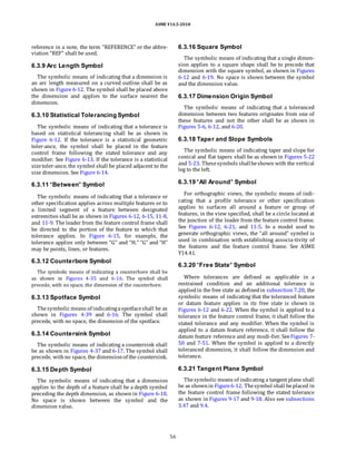 ASME Y14.5-2018
reference in a note, the term “REFERENCE” or the abbre-
viation “REF” shall be used.
6.3.9 Arc Length Symbol
The symbolic means of indicating that a dimension is
an arc length measured on a curved outline shall be as
shown in Figure 6-12. The symbol shall be placed above
the dimension and applies to the surface nearest the
dimension.
6.3.10 Statistical Tolerancing Symbol
The symbolic means of indicating that a tolerance is
based on statistical tolerancing shall be as shown in
Figure 6-12. If the tolerance is a statistical geometric
toler-ance, the symbol shall be placed in the feature
control frame following the stated tolerance and any
modifier. See Figure 6-13. If the tolerance is a statistical
sizetoler-ance, the symbol shall be placed adjacent to the
size dimension. See Figure 6-14.
6.3.16 Square Symbol
The symbolic means of indicating that a single dimen-
sion applies to a square shape shall be to precede that
dimension with the square symbol, as shown in Figures
6-12 and 6-19. No space is shown between the symbol
and the dimension value.
6.3.17 Dimension Origin Symbol
The symbolic means of indicating that a toleranced
dimension between two features originates from one of
these features and not the other shall be as shown in
Figures 5-6, 6-12, and 6-20.
6.3.18 Taper and Slope Symbols
The symbolic means of indicating taper and slope for
conical and flat tapers shall be as shown in Figures 5-22
and 5-23. Thesesymbols shallbeshown with the vertical
leg to the left.
6.3.11 “Between” Symbol
The symbolic means of indicating that a tolerance or
other specification applies across multiple features or to
a limited segment of a feature between designated
extremities shall be as shown in Figures 6-12, 6-15, 11-8,
and 11-9. The leader from the feature control frame shall
be directed to the portion of the feature to which that
tolerance applies. In Figure 6-15, for example, the
tolerance applies only between “G” and “H.” “G” and “H”
may be points, lines, or features.
6.3.12 Counterbore Symbol
The symbolic means of indicating a counterbore shall be
as shown in Figures 4-35 and 6-16. The symbol shall
precede, with no space, the dimension of the counterbore.
6.3.13 Spotface Symbol
Thesymbolic means of indicatingaspotfaceshall be as
shown in Figures 4-39 and 6-16. The symbol shall
precede, with no space, the dimension of the spotface.
6.3.14 Countersink Symbol
The symbolic means of indicating a countersink shall
be as shown in Figures 4-37 and 6-17. The symbol shall
precede, withno space, the dimensionof the countersink.
6.3.19 “All Around” Symbol
For orthographic views, the symbolic means of indi-
cating that a profile tolerance or other specification
applies to surfaces all around a feature or group of
features, in the view specified, shall be a circle located at
the junction of the leader from the feature control frame.
See Figures 6-12, 6-21, and 11-5. In a model used to
generate orthographic views, the “all around” symbol is
used in combination with establishing associa-tivity of
the features and the feature control frame. See ASME
Y14.41.
6.3.20 “Free State” Symbol
Where tolerances are defined as applicable in a
restrained condition and an additional tolerance is
appliedin the free state as definedin subsection 7.20, the
symbolic means of indicating that the toleranced feature
or datum feature applies in its free state is shown in
Figures 6-12 and 6-22. When the symbol is applied to a
tolerance in the feature control frame, it shall follow the
stated tolerance and any modifier. When the symbol is
applied to a datum feature reference, it shall follow the
datum feature reference and any modi-fier. SeeFigures 7-
50 and 7-51. When the symbol is applied to a directly
toleranced dimension, it shall follow the dimension and
tolerance.
6.3.15 Depth Symbol
The symbolic means of indicating that a dimension
applies to the depth of a feature shall be a depth symbol
preceding the depth dimension, as shown in Figure 6-18.
No space is shown between the symbol and the
dimension value.
6.3.21 Tangent Plane Symbol
Thesymbolic means of indicating a tangent plane shall
be as shownin Figure6-12. Thesymbol shall beplaced in
the feature control frame following the stated tolerance
as shown in Figures 9-17 and 9-18. Also see subsections
3.47 and 9.4.
56
 