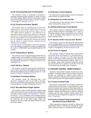 ASME Y14.5-2018
6.3.22 “Unequally Disposed” Profile Symbol
The symbolic means of indicating a unilateral or
unequally disposed profile tolerance is shown in Figure
6-12. The symbol shall be placed in the feature control
frame following the tolerance value, as shown in Figures
11-2 through 11-4 and para. 11.3.1.2.
6.3.23 “Continuous Feature” Symbol
The symbolic means for identifying two or more inter-
rupted features or interrupted regular features of size as a
single feature or feature of size is shown in Figure 6-12. The
“CF” symbol shall be applied to a size dimension of an
interrupted regular feature of size, adjacent to a geometric
tolerance for an interrupted surface, or adjacent to a datum
feature symbol applied to interrupted features. When using
the “CF” symbol, the extension lines between the features
may be shown or omitted; however, extension lines by
themselves do not indicate
a CF. See Figures 5-11 through 5-13 and 10-32, and para.
5.8.4. The number of surfaces (n) that are included in the
CF, such as “n SURFACES,” may be added beside the “CF”
symbol.
6.3.24 “Independency” Symbol
Thesymbolic means for indicating that perfect form of
a regular feature of sizeat MMC or at LMC is not required
is shownin Figure 6-12. The symbol shall be placed near
the appropriate dimension or notation. See para. 5.8.2
and Figure 5-10.
6.3.25 “All Over” Symbol
The symbolic means for indicating that a profile toler-
ance or other specification shall apply all over the three-
dimensional profileof a part is shown in Figure 6-12. See
Figures 6-21 and 11-10 and para. 11.3.1.5.
6.3.26 Datum Translation Symbol
The symbolic means for indicating that a true
geometric counterpart shall not be fixed at its basic
location and shall be free to translate is shown in Figure
6-12. See Figures 7-21 and 7-39 and para. 7.16.10.
6.3.27 “Movable Datum Target” Symbol
The symbolic means of indicating that a datum target
shall not be fixed at its basic location and shall be free to
translate is shownin Figure 6-23. See Figures 7-58 and 7-
59 and para. 7.24.2. Orientation of the triangular pointer
does not denote directionof movement. It is aligned with
the horizontal line in the datum target symbol and
pointed to the left or right. The leader extends from the
tip of the triangle.
6.3.28 Surface Texture Symbols
For information on the symbolic means of specifying
surface texture, see ASME Y14.36M.
6.3.29 Symbols for Limits and Fits
For information on the symbolic means of specifying
metric limits and fits, see para. 5.2.1.
6.3.30 Datum Reference Frame Symbol
The symbolic means for indicating a datum reference
frame is shown in Figures 6-8 through 6-10, 7-1, and 7-2.
Thedatum reference frame symbol shall consist of the X,
Y, and Z coordinate labels applied to the axes of the
datum reference frame.
6.3.31 Dynamic Profile Tolerance Zone Modifier
The symbolic means for specifying the refinement of
the form independent of size of a considered feature that
is controlledby a profile tolerance is shown in Figures 6-
12 and 11-35 through 11-38. See subsection 11.10.
6.3.32 “From–To” Symbol
The symbolic means to indicate that a specification
tran-sitions from one location to a second location is
shown in Figures 6-12 and 11-12. The leader from the
feature control frame shall be directed to the portion of
the feature to which that tolerance applies. Figure 11-12,
for example, shows three tolerance transitions that go
from A to B, from B to C, and from C to D. The “from” and
“to” locations may be points, lines, or features.
6.4 FEATURE CONTROL FRAME SYMBOLS
Geometric characteristic symbols, the tolerance value,
modifiers, and datum feature reference letters, where ap-
plicable, are combined in a feature control frame to
express a geometric tolerance. The symbols may also be
used in drawing notes and engineering documentation.
6.4.1 Feature Control Frame
Each feature control frame is a rectangle divided into
compartments and shall have 1 of the 12 geometric char-
acteristic symbols and a tolerance. Where applicable, the
tolerance shall be preceded by the diameter or spherical
diameter symbol and followed by a material condition
modifier and any other modifier. Datum feature refer-
ences shall also beincludedwhere applicable. See Figures
6-24, 7-2, and 10-4.
6.4.2 Feature Control Frame Incorporating
One Datum Feature Reference
When a geometric tolerance is related to a datum, this
relationship shall be indicated by entering the datum
feature reference letter in a compartment following the
57
 