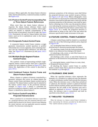 ASME Y14.5-2018
tolerance. Where applicable, the datum feature reference
letter shall be followed by a material boundary modifier.
See Figure 6-25.
6.4.3 Feature Control Frame Incorporating Two
or Three Datum Feature References
When more than one datum feature reference is
required, the datum feature reference letters (each
followed by a material boundary modifier, where appli-
cable) are entered in separate compartments in the
desired order of precedence, from left to right. See Figure
6-26, illustrations (b) and (c). Datum feature refer-ence
letters need not be in alphabetical order in the feature
control frame.
6.4.4 Composite Feature Control Frame
A composite feature control frame contains a single
geometric characteristic symbol (position or profile)
followedby two ormore segments, each containing toler-
ance and any required datum references, one above the
other. See Figure 6-27, illustration (a) and paras. 10.5.1
and 11.6.
6.4.5 Multiple Single-Segment Feature
Control Frames
The symbolic means of representing multiple single-
segment feature control frames shall have a geometric
symbol for each segment as shown in Figure 6-27, illus-
tration (b). Application of this control is described in
para. 10.5.2.
minimum projection of the tolerance zone shall follow
the projected tolerance zone symbol except as follows.
See Figures 6-29 and 10-22. Where orthographic views
are used and it is necessary forclarification, theprojected
tolerance zoneshall beindicated witha chainline and the
minimum projection of the tolerance zone shall be speci-
fiedin a drawing view. In this case, the projection dimen-
sion indicating the minimum projection of the tolerance
zone may be omitted from the feature control frame. See
Figure 10-23. In a model, the projection direction is
estab-lished as being on the side of the part where the
tolerance specification leader terminates on the part.
6.5 FEATURE CONTROL FRAME PLACEMENT
A feature control frame shall be related to a considered
feature by one of the following methods and as depicted
in Figure 6-30:
(a) locatingthe frame belowor besidea leader-
directed note or dimensionpertainingto the feature
(b) attaching a leader from the framepointing to the
feature oran extensionlinerelating to the feature
(c) attaching a side, corner, or end of the frameto an
extensionlinefrom the feature
(d) attaching a side, corner, or end of the frame to an
extension of the dimension line pertaining to a feature of
size
(e) placingthe feature control frame ina note, chart,
or the general tolerance block
(f) attaching the feature control frame to another
feature control frame that is placed according to one of
the methods in (a) through (d)
6.4.6 Combined Feature Control Frame and
Datum Feature Symbol
When a feature or pattern of features controlled by a
geometric tolerance also serves as a datum feature, the
feature control frame and datum feature symbol may be
combined. The datum feature symbol may be attached to
the feature control frame. In the positional tolerance
example in Figure 6-28, a feature is controlled for
positioninrelationto datums A and B, and the controlled
feature is identified as datum feature C.
6.4.7 Feature Control Frame With a
Projected Tolerance Zone
When a positional or an orientation tolerance is speci-fied
as a projected tolerance zone, the projected tolerance zone
symbol shall be placed in the feature control frame following
the stated tolerance and any applicable material condition
modifier. The dimension indicating the
6.6 TOLERANCE ZONE SHAPE
When the specified tolerance value represents the
diameter of a cylindrical or spherical zone, the diameter
or spherical diameter symbol shall precede the tolerance
value. When the tolerance zone is other than cylindrical
or spherical, the diameter symbol or spherical diameter
symbol shall beomitted, andthe specifiedtolerancevalue
represents the full width of the tolerance zone and is
applied as explained in Sections 7 through 12. In some
cases, the tolerance zone is nonuniform and shall be
specified as described in para. 11.3.2.
6.7 TABULATED TOLERANCES
When the tolerance in a feature control frame is tabulated, a
letter representing the tolerance, preceded by the abbrevia-tion
“TOL,” shall be entered as shown in Figure 6-31.
58
 