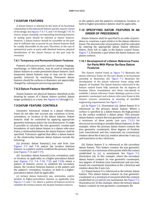 ASME Y14.5-2018
7.8 DATUM FEATURES
A datum feature is selected on the basis of its functional
relationship to the toleranced feature and the require-ments
of the design. See Figures 7-4,7-5, and 7-43 through 7-45.To
ensure proper assembly, corresponding interfacing features
of mating parts should be selected as datum features.
However, a datum feature should be accessible on the part
and of sufficient size to permit its use. Datum features shall
be readily discernible on the part. Therefore, in the case of
symmetrical parts or parts with identical features, physical
identification of the datum feature on the part may be
necessary.
in the pattern and the pattern’s orientation, location, or
both to higher-precedence datums shall be applicable.
7.10 SPECIFYING DATUM FEATURES IN AN
ORDER OF PRECEDENCE
Datum features shall be specified in an order of prece-
dence to constrain a part relative to the datum reference
frame. The desiredorder of precedence shall be indicated
by entering the appropriate datum feature reference
letters, from left to right, in the feature control frame.
Figure 7-2 illustrates a part where the datum features are
planar surfaces.
7.8.1 Temporary and Permanent Datum Features
Features of in-process parts, such as castings, forgings,
machinings, or fabrications, may be used as temporary
datum features to create permanent datum features. Such
temporary datum features may or may not be subse-
quently removed by machining. Permanent datum
features should be surfaces or diameters not appreciably
changed by subsequent processing operations.
7.8.2 Datum Feature Identification
Datum features are physical features identified on the
drawing by means of a datum feature symbol, datum
target symbol(s), or a note. See Figures 6-2 through 6-4.
7.9 DATUM FEATURE CONTROLS
Geometric tolerances related to a datum reference
frame do not take into account any variations in form,
orientation, or location of the datum features. Datum
features shall be controlled by applying appropriate
geometric tolerances and/or by sizedimensions. To make
it possible to calculate the true geometric counter-part
boundaries of each datum feature in a datum refer-ence
frame, a relationshipbetween the datum features shall be
specified. Tolerances applied that affect a datum feature
or the relationship between datum features include the
following:
(a) primary datum feature(s) size and form (see
Figures 7-2 and 7-4) and/or the location between
features in a pattern used to establish the primary datum
(see Figures 7-16 and 7-17).
(b) secondary datum feature(s) size, orientation, and/
or location, as applicable, to a higher-precedence datum
(see Figures 7-2, 7-4, 7-18, 7-32, and 7-33); where a
pattern of features serves to establish the secondary
datum, the location between features in the pattern and
the pattern’s orientation, location, or both to a higher-
precedence datum shall be applicable.
(c) tertiary datum feature(s) size, orientation, and/or
location to higher-precedence datums, as applicable (see
Figures 7-2 and 7-4); where a pattern of features serves to
establish the tertiary datum, the location between features
7.10.1 Development of a Datum Reference Frame
for Parts With Planar Surface Datum
Features
The feature control frame in Figure 7-2 illustrates the
datum reference frame for the part shown in its functional
assembly in illustration (b). Figure 7-2 illustrates the
development of the datum reference frame along with
degrees of freedom. The datum features referenced in the
feature control frame fully constrain the six degrees of
freedom (three translational and three rota-tional) to
establish a datum reference frame. Relating a part to a true
geometric counterpart and a datum refer-ence frame in this
manner ensures consistency in meaning of specified
engineering requirements. See Figure 7-1.
(a) In Figure 7-2, illustration (a), datum feature D is
referenced as the primary datum feature. Where a
surface is specified as a datum feature, the high point(s)
on the surface establish a datum plane. This primary
datum feature contacts the true geometric counterpart on
a minimum of three points (see para. 7.11.2 for
discussiononrockingorunstabledatum features). In this
example, where the primary datum feature contacts the
true geometric counterpart, three degrees of freedom
(one translational and two rotational) are constrained:
rotation about the X-axis (u), rotation about the Y-axis (v),
and translation in the z direction.
(b) Datum feature E is referenced as the secondary
datum feature. This feature contacts the true geometric
counterpart at a minimum of two points whilethecontact
established in (a) is maintained. See Figure 7-2,
illustration (d). In this example, where the secondary
datum feature contacts its true geometric counterpart,
two degrees of freedom (one translational and one rota-
tional) are constrained: translation in the x direction and
rotation about the Z-axis (w).
(c) Datum feature F is referenced as the tertiary datum
feature. This datum feature contacts its true geometric
counterpart at a minimum of onepointwhilethe contacts
established in (a) and (b) are maintained. See Figure 7-2,
illustration(e). In this example, where the tertiary datum
feature contacts its true geometric counterpart, the
72
 