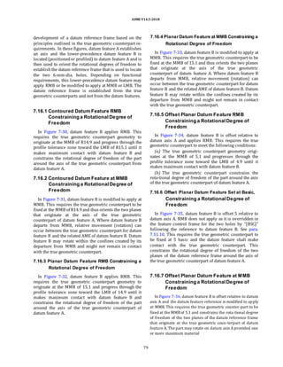 ASME Y14.5-2018
development of a datum reference frame based on the
principles outlined in the true geometric counterpart re-
quirements. In these figures, datum feature A establishes
an axis and the lower-precedence datum feature B is
located(positionedor profiled) to datum feature A and is
then used to orient the rotational degrees of freedom to
establishthe datum reference frame that is used to locate
the two 6-mm-dia. holes. Depending on functional
requirements, this lower-precedence datum feature may
apply RMB or be modified to apply at MMB or LMB. The
datum reference frame is established from the true
geometric counterparts and not from the datum features.
7.16.4 PlanarDatum Feature at MMB Constraining a
Rotational Degree of Freedom
In Figure 7-33, datum feature B is modified to apply at
MMB. This requires the true geometric counterpart to be
fixed at the MMB of 15.1 and thus orients the two planes
that originate at the axis of the true geometric
counterpart of datum feature A. Where datum feature B
departs from MMB, relative movement (rotation) can
occur between the true geometric counterpart for datum
feature B and the related AME of datum feature B. Datum
feature B may rotate within the confines created by its
departure from MMB and might not remain in contact
with the true geometric counterpart.
7.16.1 Contoured Datum Feature RMB
Constraining a Rotational Degree of
Freedom
In Figure 7-30, datum feature B applies RMB. This
requires the true geometric counterpart geometry to
originate at the MMB of R14.9 and progress through the
profile tolerance zone toward the LMB of R15.1 until it
makes maximum contact with datum feature B and
constrains the rotational degree of freedom of the part
around the axis of the true geometric counterpart from
datum feature A.
7.16.2 Contoured Datum Feature at MMB
Constraining a Rotational Degree of
Freedom
In Figure 7-31, datum feature B is modified to apply at
MMB. This requires the true geometric counterpart to be
fixedat the MMB of R14.9and thus orients the two planes
that originate at the axis of the true geometric
counterpart of datum feature A. Where datum feature B
departs from MMB, relative movement (rotation) can
occur between the true geometric counterpart for datum
feature B and the related AME of datum feature B. Datum
feature B may rotate within the confines created by its
departure from MMB and might not remain in contact
with the true geometric counterpart.
7.16.3 Planar Datum Feature RMB Constraining a
Rotational Degree of Freedom
In Figure 7-32, datum feature B applies RMB. This
requires the true geometric counterpart geometry to
originate at the MMB of 15.1 and progress through the
profile tolerance zone toward the LMB of 14.9 until it
makes maximum contact with datum feature B and
constrains the rotational degree of freedom of the part
around the axis of the true geometric counterpart of
datum feature A.
7.16.5 Offset Planar Datum Feature RMB
Constraining a RotationalDegree of
Freedom
In Figure 7-34, datum feature B is offset relative to
datum axis A and applies RMB. This requires the true
geometric counterpart to meet the following conditions:
(a) The true geometric counterpart geometry origi-
nates at the MMB of 5.1 and progresses through the
profile tolerance zone toward the LMB of 4.9 until it
makes maximum contact with datum feature B.
(b) The true geometric counterpart constrains the
rota-tional degree of freedom of the part around the axis
of the true geometric counterpart of datum feature A.
7.16.6 Offset Planar Datum Feature Set at Basic,
Constraining a RotationalDegree of
Freedom
In Figure 7-35, datum feature B is offset 5 relative to
datum axis A. RMB does not apply as it is overridden in
the feature control frame for the two holes by “[BSC]”
following the reference to datum feature B. See para.
7.11.10. This requires the true geometric counterpart to
be fixed at 5 basic and the datum feature shall make
contact with the true geometric counterpart. This
constrains the rotational degree of freedom of the two
planes of the datum reference frame around the axis of
the true geometric counterpart of datum feature A.
7.16.7 Offset Planar Datum Feature at MMB
Constraining a RotationalDegree of
Freedom
In Figure 7-36, datum feature B is offset relative to datum
axis A and the datum feature reference is modified to apply
at MMB. This requires the true geometric counter-part to be
fixed at the MMBof 5.1 and constrains the rota-tional degree
of freedom of the two planes of the datum reference frame
that originate at the true geometric coun-terpart of datum
feature A. The part may rotate on datum axis A provided one
or more maximum material
79
 