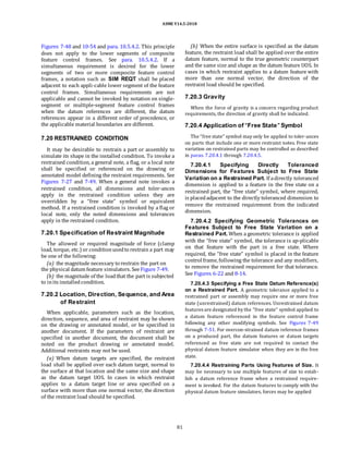 ASME Y14.5-2018
Figures 7-48 and 10-54 and para. 10.5.4.2. This principle
does not apply to the lower segments of composite
feature control frames. See para. 10.5.4.2. If a
simultaneous requirement is desired for the lower
segments of two or more composite feature control
frames, a notation such as SIM REQT shall be placed
adjacent to each appli-cable lower segment of the feature
control frames. Simultaneous requirements are not
applicable and cannot be invoked by notation on single-
segment or multiple-segment feature control frames
when the datum references are different, the datum
references appear in a different order of precedence, or
the applicable material boundaries are different.
7.20 RESTRAINED CONDITION
It may be desirable to restrain a part or assembly to
simulate its shape in the installed condition. To invoke a
restrained condition, a general note, a flag, or a local note
shall be specified or referenced on the drawing or
annotated model defining the restraint requirements. See
Figures 7-27 and 7-49. When a general note invokes a
restrained condition, all dimensions and toler-ances
apply in the restrained condition unless they are
overridden by a “free state” symbol or equivalent
method. If a restrained condition is invoked by a flag or
local note, only the noted dimensions and tolerances
apply in the restrained condition.
7.20.1 Specification of Restraint Magnitude
The allowed or required magnitude of force (clamp
load, torque, etc.) or conditionusedto restrain a part may
be one of the following:
(a) the magnitude necessary to restrain the part on
the physical datum feature simulators. See Figure 7-49.
(b) the magnitude of the loadthat the part is subjected
to inits installedcondition.
7.20.2 Location, Direction, Sequence, and Area
of Restraint
When applicable, parameters such as the location,
direction, sequence, and area of restraint may be shown
on the drawing or annotated model, or be specified in
another document. If the parameters of restraint are
specified in another document, the document shall be
noted on the product drawing or annotated model.
Additional restraints may not be used.
(a) When datum targets are specified, the restraint
load shall be applied over each datum target, normal to
the surface at that location and the same size and shape
as the datum target UOS. In cases in which restraint
applies to a datum target line or area specified on a
surface with more than one normal vector, the direction
of the restraint load should be specified.
(b) When the entire surface is specified as the datum
feature, the restraint load shall be applied over the entire
datum feature, normal to the true geometric counterpart
and the same size and shape as the datum feature UOS. In
cases in which restraint applies to a datum feature with
more than one normal vector, the direction of the
restraint load should be specified.
7.20.3 Gravity
When the force of gravity is a concern regarding product
requirements, the direction of gravity shall be indicated.
7.20.4 Application of “Free State” Symbol
The “free state” symbol may only be applied to toler-ances
on parts that include one or more restraint notes. Free state
variation on restrained parts may be controlled as described
in paras. 7.20.4.1 through 7.20.4.5.
7.20.4.1 Specifying Directly Toleranced
Dimensions for Features Subject to Free State
Variation on a Restrained Part. If adirectly toleranced
dimension is applied to a feature in the free state on a
restrained part, the “free state” symbol, where required,
is placedadjacent to the directly toleranced dimension to
remove the restrained requirement from the indicated
dimension.
7.20.4.2 Specifying Geometric Tolerances on
Features Subject to Free State Variation on a
Restrained Part. When a geometric tolerance is applied
with the “free state” symbol, the tolerance is ap-plicable
on that feature with the part in a free state. Where
required, the “free state” symbol is placed in the feature
control frame, following the tolerance and any modifiers,
to remove the restrained requirement for that tolerance.
See Figures 6-22 and 8-14.
7.20.4.3 Specifying a Free State Datum Reference(s)
on a Restrained Part. A geometric tolerance applied to a
restrained part or assembly may require one or more free
state (unrestrained) datum references. Unrestrained datum
features are designated by the “free state” symbol applied to
a datum feature referenced in the feature control frame
following any other modifying symbols. See Figures 7-49
through 7-51. For overcon-strained datum reference frames
on a produced part, the datum features or datum targets
referenced as free state are not required to contact the
physical datum feature simulator when they are in the free
state.
7.20.4.4 Restraining Parts Using Features of Size. It
may be necessary to use multiple features of size to estab-
lish a datum reference frame when a restrained require-
ment is invoked. For the datum features to comply with the
physical datum feature simulators, forces may be applied
81
 