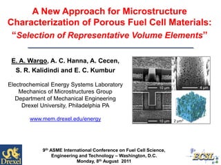 A New Approach for Microstructure
Characterization of Porous Fuel Cell Materials:
“Selection of Representative Volume Elements”
9th ASME International Conference on Fuel Cell Science,
Engineering and Technology – Washington, D.C.
Monday, 8th August 2011
E. A. Wargo, A. C. Hanna, A. Cecen,
S. R. Kalidindi and E. C. Kumbur
Electrochemical Energy Systems Laboratory
Mechanics of Microstructures Group
Department of Mechanical Engineering
Drexel University, Philadelphia PA
www.mem.drexel.edu/energy 2 µm3
 