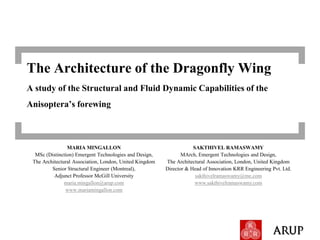 The Architecture of the Dragonfly Wing
A study of the Structural and Fluid Dynamic Capabilities of the
Anisoptera’s forewing



                MARIA MINGALLON                                      SAKTHIVEL RAMASWAMY
  MSc (Distinction) Emergent Technologies and Design,           MArch, Emergent Technologies and Design,
 The Architectural Association, London, United Kingdom   The Architectural Association, London, United Kingdom
         Senior Structural Engineer (Montreal),          Director & Head of Innovation KRR Engineering Pvt. Ltd.
          Adjunct Professor McGill University                         sakthivelramaswamy@me.com
               maria.mingallon@arup.com                               www.sakthivelramaswamy.com
               www.mariamingallon.com
 