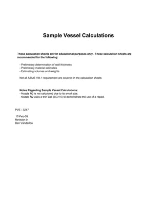 Sample Vessel Calculations

These calculation sheets are for educational purposes only. These calculation sheets are
recommended for the following:
- Preliminary determination of wall thickness
- Preliminary material estimates
- Estimating volumes and weights
Not all ASME VIII-1 requirement are covered in the calculation sheets

Notes Regarding Sample Vessel Calculations:
- Nozzle N3 is not calculated due to its small size.
- Nozzle N2 uses a thin wall (SCH 5) to demonstrate the use of a repad.

PVE - 3247
17-Feb-09
Revision 0
Ben Vanderloo

 