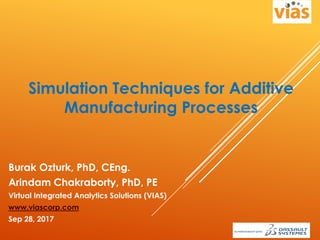 Simulation Techniques for Additive
Manufacturing Processes
Burak Ozturk, PhD, CEng.
Arindam Chakraborty, PhD, PE
Virtual Integrated Analytics Solutions (VIAS)
www.viascorp.com
Sep 28, 2017
 