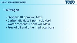 I. Nitrogen
• Oxygen: 10 ppm vol. Maxi.
• Carbon dioxide: 1 ppm vol. Maxi
• Water content: 1 ppm vol. Maxi
• Free of oil and other hydrocarbons
PROJECT DESIGN SPECIFICATION
 