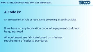 WHAT IS THE ASME CODE AND WHY IS IT IMPORTANT?
A Code is:
An accepted set of rule or regulations governing a specific activity.
If we have no any fabrication code, all equipment could not
be guaranteed
All equipment are fabricate based on minimum
requirement of codes & standards
 