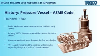 WHAT IS THE ASME CODE AND WHY IS IT IMPORTANT?
History: Pressure Vessel – ASME Code
Founded: 1880
 Boiler explosions were common in the 1800’s to early
1900’s
 By early 1900’s thousands were killed across the Unite
States.
 Common wealth of Mass. Enacted the first set of rules.
 1911, ASME recognized the need for uniform rules
regarding design and build of pressure vessels
 