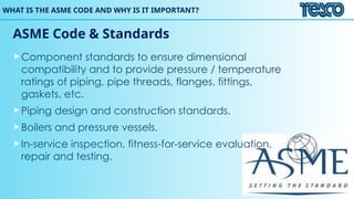 WHAT IS THE ASME CODE AND WHY IS IT IMPORTANT?
ASME Code & Standards
Component standards to ensure dimensional
compatibility and to provide pressure / temperature
ratings of piping, pipe threads, flanges, fittings,
gaskets, etc.
Piping design and construction standards.
Boilers and pressure vessels.
In-service inspection, fitness-for-service evaluation,
repair and testing.
 