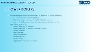 I. POWER BOILERS
 This Section provides requirements for all methods of construction of :
 power, electric, and miniature boilers;
 high temperature water boilers used in stationary service;
 and power boilers used in locomotive, portable, and traction service.
 And Requirements for:
 Boilers Fabricated by Welding;
 Boilers Fabricated by Riveting (by reference only);
 Watertube Boilers;
 Firetube Boilers;
 Feedwater Heaters;
 Miniature Boilers;
 Electric Boilers;
 Organic Fluid Vaporizer Generators.
BOILER AND PRESSURE VESSEL CODE
 