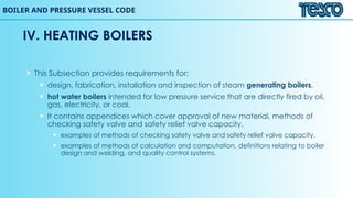 BOILER AND PRESSURE VESSEL CODE
 This Subsection provides requirements for:
 design, fabrication, installation and inspection of steam generating boilers,
 hot water boilers intended for low pressure service that are directly fired by oil,
gas, electricity, or coal.
 It contains appendices which cover approval of new material, methods of
checking safety valve and safety relief valve capacity,
 examples of methods of checking safety valve and safety relief valve capacity,
 examples of methods of calculation and computation, definitions relating to boiler
design and welding, and quality control systems.
IV. HEATING BOILERS
 