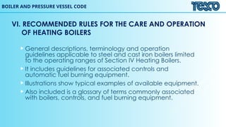 BOILER AND PRESSURE VESSEL CODE
VI. RECOMMENDED RULES FOR THE CARE AND OPERATION
OF HEATING BOILERS
 General descriptions, terminology and operation
guidelines applicable to steel and cast iron boilers limited
to the operating ranges of Section IV Heating Boilers.
 It includes guidelines for associated controls and
automatic fuel burning equipment.
 Illustrations show typical examples of available equipment.
 Also included is a glossary of terms commonly associated
with boilers, controls, and fuel burning equipment.
 
