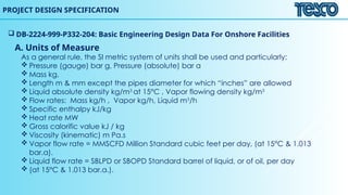 PROJECT DESIGN SPECIFICATION
 DB-2224-999-P332-204: Basic Engineering Design Data For Onshore Facilities
A. Units of Measure
As a general rule, the SI metric system of units shall be used and particularly:
 Pressure (gauge) bar g, Pressure (absolute) bar a
 Mass kg,
 Length m & mm except the pipes diameter for which “inches” are allowed
 Liquid absolute density kg/m3
at 15°C , Vapor flowing density kg/m3
 Flow rates: Mass kg/h , Vapor kg/h, Liquid m3
/h
 Specific enthalpy kJ/kg
 Heat rate MW
 Gross calorific value kJ / kg
 Viscosity (kinematic) m Pa.s
 Vapor flow rate = MMSCFD Million Standard cubic feet per day, (at 15°C & 1.013
bar.a).
 Liquid flow rate = SBLPD or SBOPD Standard barrel of liquid, or of oil, per day
 (at 15°C & 1.013 bar.a.).
 