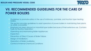 BOILER AND PRESSURE VESSEL CODE
VII. RECOMMENDED GUIDELINES FOR THE CARE OF
POWER BOILERS
 Guidelines to promote safety in the use of stationary, portable, and traction type heating
boilers.
 The section provides guidelines to assist operators of power boilers in maintaining their plants
as safely as possible.
 Emphasis has been placed on industrial-type boilers because of their extensive use. Contains
Fuels for Routine Operation;
 Operating and Maintaining Boiler Appliances;
 Inspection;
 Prevention of Direct Causes of Boiler Failure;
 Design of Installation;
 Operation of Boiler Auxiliaries;
 Control of Internal Chemical Conditions
 