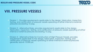 BOILER AND PRESSURE VESSEL CODE
VIII. PRESSURE VESSELS
 Division 1 - Provides requirements applicable to the design, fabrication, inspection,
testing, and certification of pressure vessels operating at either internal or external
pressures exceeding 15 psig.
 Division 2 - Alternative Rules, provides requirements applicable to the design,
fabrication, inspection, testing, and certification of pressure vessels operating at either
internal or external pressures exceeding 15 psig.
 Division 3 - Alternative Rules for Construction of High Pressure Vessels, provides
requirements applicable to the design, fabrication, inspection, testing, and
certification of pressure vessels operating at either internal or external pressures
generally above 10,000 psi.
 