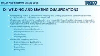 BOILER AND PRESSURE VESSEL CODE
IX. WELDING AND BRAZING QUALIFICATIONS
 Rules relating to the qualification of welding and brazing procedures as required by other
Code Sections for component manufacture.
 Covers rules relating to the qualification and re-qualification of welders, brazers, and welding
and brazing operators in order that they may perform welding or brazing as required by other
Code Sections in the manufacture of components.
 General Welding Requirements
 Welding Procedure Qualifications;
 Welding Performance Qualifications;
 Welding Data;
 Welding Forms;
 General Brazing Requirements
 Brazing Procedure Qualifications;
 Brazing Performance Qualifications;
 Brazing Data;
 Brazing Forms.
 
