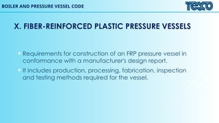 BOILER AND PRESSURE VESSEL CODE
X. FIBER-REINFORCED PLASTIC PRESSURE VESSELS
 Requirements for construction of an FRP pressure vessel in
conformance with a manufacturer's design report.
 It includes production, processing, fabrication, inspection
and testing methods required for the vessel.
 